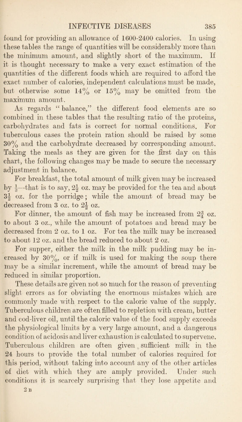 found for providing an allowance of 1600-2400 calories. In using these tables the range of quantities will be considerably more than the minimum amount, and slightly short of the maximum. If it is thought necessary to make a very exact estimation of the quantities of the different foods which are required to afford the exact number of calories, independent calculations must be made, but otherwise some 14% or 15% may be omitted from the maximum amount. As regards “ balance,” the different food elements are so combined in these tables that the resulting ratio of the proteins, carbohydrates and fats is correct for normal conditions. For tuberculous cases the protein ration should be raised by some 30% and the carbohydrate decreased by corresponding amount. Taking the meals as they are given for the first day on this chart, the following changes may be made to secure the necessary adjustment in balance. For breakfast, the total amount of milk given may be increased by I—that is to say, 2| oz. may be provided for the tea and about 3| oz. for the porridge; while the amount of bread may be decreased from 3 oz. to 2| oz. For dinner, the amount of fish may be increased from 2f oz. to about 3 oz., while the amount of potatoes and bread may be decreased from 2 oz. to 1 oz. For tea the milk may be increased to about 12 oz. and the bread reduced to about 2 oz. For supper, either the milk in the milk pudding may be in- creased by 30%, or if milk is used for making the soup there may be a similar increment, while the amount of bread may be reduced in similar proportion. These details are given not so much for the reason of preventing slight errors as for obviating the enormous mistakes which are commonly made with respect to the caloric value of the supply. Tuberculous children are often filled to repletion with cream, butter and cod-liver oil, until the caloric value of the food supply exceeds the physiological limits by a very large amount, and a dangerous condition of acidosis and liver exhaustion is calculated to supervene. Tuberculous children are often given sufficient milk in the 24 hours to provide the total number of calories required for this period, without taking into account any of the other articles of diet with which they are amply provided. Under such conditions it is scarcely surprising that they lose appetite and