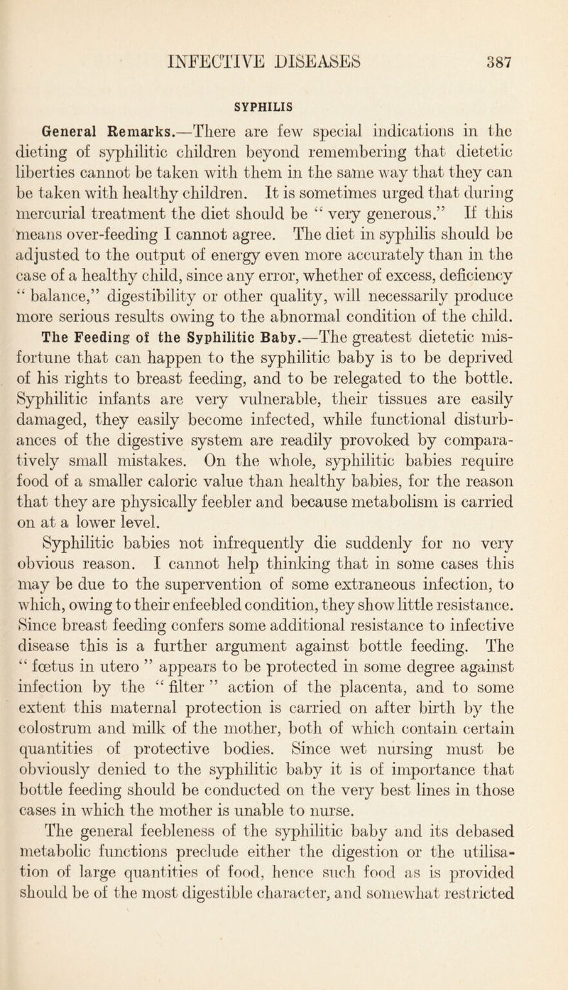 SYPHILIS General Remarks.—There are few special indications in the dieting of syphilitic children beyond remembering that dietetic liberties cannot be taken with them in the same way that they can be taken with healthy children. It is sometimes urged that during mercurial treatment the diet should be “ very generous.” If this means over-feeding I cannot agree. The diet in syphilis should be adjusted to the output of energy even more accurately than in the case of a healthy child, since any error, whether of excess, deficiency “ balance,” digestibility or other quality, will necessarily produce more serious results owing to the abnormal condition of the child. The Feeding of the Syphilitic Baby.—The greatest dietetic mis¬ fortune that can happen to the syphilitic baby is to be deprived of his rights to breast feeding, and to be relegated to the bottle. Syphilitic infants are very vulnerable, their tissues are easily damaged, they easily become infected, while functional disturb¬ ances of the digestive system are readily provoked by compara¬ tively small mistakes. On the whole, syphilitic babies require food of a smaller caloric value than healthy babies, for the reason that they are physically feebler and because metabolism is carried on at a lower level. Syphilitic babies not infrequently die suddenly for no very obvious reason. I cannot help thinking that in some cases this may be due to the supervention of some extraneous infection, to which, owing to their enfeebled condition, they show little resistance. Since breast feeding confers some additional resistance to infective disease this is a further argument against bottle feeding. The “ foetus in utero ” appears to be protected in some degree against infection by the “ filter ” action of the placenta, and to some extent this maternal protection is carried on after birth by the colostrum and milk of the mother, both of which contain certain quantities of protective bodies. Since wet nursing must be obviously denied to the syphilitic baby it is of importance that bottle feeding should be conducted on the very best lines in those cases in which the mother is unable to nurse. The general feebleness of the syphilitic baby and its debased metabolic functions preclude either the digestion or the utilisa¬ tion of large quantities of food, hence such food as is provided should be of the most digestible character, and somewhat restricted