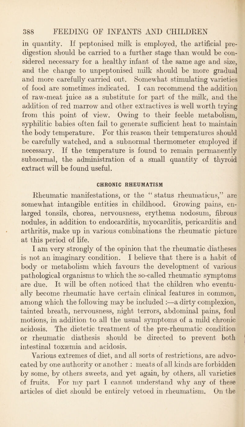 in quantity. If peptonised milk is employed, tlie artificial pre¬ digestion should be carried to a further stage than would be con¬ sidered necessary for a healthy infant of the same age and size, and the change to unpeptonised milk should be more gradual and more carefully carried out. Somewhat stimulating varieties of food are sometimes indicated. I can recommend the addition of raw-meat juice as a substitute for part of the milk, and the addition of red marrow and other extractives is well worth trying from this point of view. Owing to their feeble metabolism, syphilitic babies often fail to generate sufficient heat to maintain the body temperature. For this reason their temperatures should be carefully watched, and a subnormal thermometer employed if necessary. If the temperature is found to remain permanently subnormal, the administration of a small quantity of thyroid extract will be found useful. CHRONIC RHEUMATISM Rheumatic manifestations, or the “ status rheumaticus,” are somewhat intangible entities in childhood. Growing pains, en¬ larged tonsils, chorea, nervousness, erythema nodosum, fibrous nodules, in addition to endocarditis, myocarditis, pericarditis and arthritis, make up in various combinations the rheumatic picture at this period of life. I am very strongly of the opinion that the rheumatic diatheses is not an imaginary condition. I believe that there is a habit of body or metabolism which favours the development of various pathological organisms to which the so-called rheumatic symptoms are due. It will be often noticed that the children who eventu¬ ally become rheumatic have certain clinical features in common, among which the following may be included :—-a dirty complexion, tainted breath, nervousness, night terrors, abdominal pains, foul motions, in addition to all the usual symptoms of a mild chronic acidosis. The dietetic treatment of the pre-rheumatic condition or rheumatic diathesis should be directed to prevent both intestinal toxaemia and acidosis. Various extremes of diet, and all sorts of restrictions, are advo¬ cated by one authority or another : meats of all kinds are forbidden by some, by others sweets, and yet again, by others, all varieties of fruits. For my part I cannot understand why any of these articles of diet should be entirely vetoed in rheumatism. On the