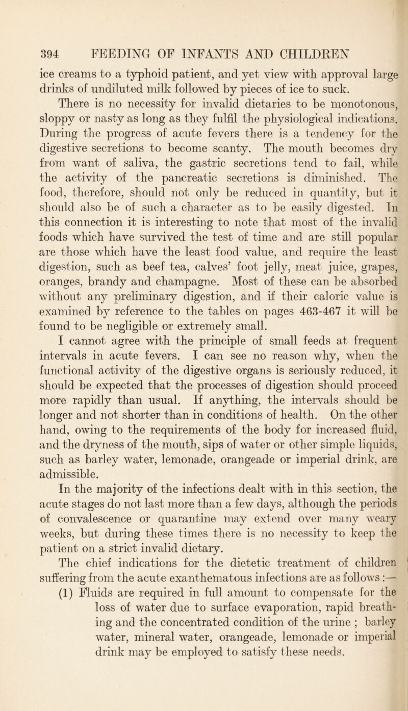 ice creams to a typhoid patient, and yet view with approval large drinks of undiluted milk followed by pieces of ice to suck. There is no necessity for invalid dietaries to be monotonous, sloppy or nasty as long as they fulfil the physiological indications. During the progress of acute fevers there is a tendency for the digestive secretions to become scanty. The mouth becomes dry from want of saliva, the gastric secretions tend to fail, while the activity of the pancreatic secretions is diminished. The food, therefore, should not only be reduced in quantity, but it should also be of such a character as to be easily digested. In this connection it is interesting to note that most of the invalid foods which have survived the test of time and are still popular are those which have the least food value, and require the least digestion, such as beef tea, calves’ foot jelly, meat juice, grapes, oranges, brandy and champagne. Most of these can be absorbed without any preliminary digestion, and if their caloric value is examined by reference to the tables on pages 463-467 it will be found to be negligible or extremely small. I cannot agree with the principle of small feeds at frequent intervals in acute fevers. I can see no reason why, when the functional activity of the digestive organs is seriously reduced, it should be expected that the processes of digestion should proceed more rapidly than usual. If anything, the intervals should be longer and not shorter than in conditions of health. On the other hand, owing to the requirements of the body for increased fluid, and the dryness of the mouth, sips of water or other simple liquids, such as barley water, lemonade, orangeade or imperial drink, are admissible. In the majority of the infections dealt with in this section, the acute stages do not last more than a few days, although the periods of convalescence or quarantine may extend over many weary weeks, but during these times there is no necessity to keep the patient on a strict invalid dietary. The chief indications for the dietetic treatment of children suffering from the acute exanthematous infections are as follows:— (1) Fluids are required in full amount to compensate for the loss of water due to surface evaporation, rapid breath¬ ing and the concentrated condition of the urine ; barley water, mineral water, orangeade, lemonade or imperial drink may be employed to satisfy these needs.