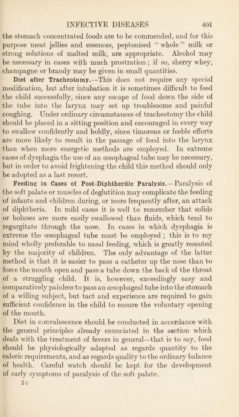 the stomach concentrated foods are to be commended, and for this purpose meat jellies and essences, peptonised “ whole ” milk or strong solutions of malted milk, are appropriate. Alcohol may be necessary in cases with much prostration; if so, sherry whey, champagne or brandy may be given in small quantities. Diet after Tracheotomy.—This does not require any special modification, but after intubation it is sometimes difficult to feed the child successfully, since any escape of food down the side of the tube into the larynx may set up troublesome and painful coughing. Under ordinary circumstances of tracheotomy the child should be placed in a sitting position and encouraged in every way to swallow confidently and boldly, since timorous or feeble efforts are more likely to result in the passage of food into the larynx than when more energetic methods are employed. In extreme cases of dysphagia the use of an oesophageal tube may be necessary, but in order to avoid frightening the child this method should only be adopted as a last resort. Feeding in Cases of Post-Diphtheritic Paralysis.—Paralysis of the soft palate or muscles of deglutition may complicate the feeding of infants and children during, or more frequently after, an attack of diphtheria. In mild cases it is well to remember that solids or boluses are more easily swallowed than fluids, which tend to regurgitate through the nose. In cases in which dysphagia is extreme the oesophageal tube must be employed ; this is to my mind wholly preferable to nasal feeding, which is greatly resented by the majority of children. The only advantage of the latter method is that it is easier to pas$ a catheter up the nose than to force the mouth open and pass a tube down the back of the throat of a struggling child. It is, however, exceedingly easy and comparatively painless to pass an oesophageal tube into the stomach of a willing subject, but tact and experience are required to gain sufficient confidence in the child to ensure the voluntary opening of the mouth. Diet in convalescence should be conducted in accordance with the general principles already enunciated in the section which deals with the treatment of fevers in general—that is to say, food should be physiologically adapted as regards quantity to the caloric requirements, and as regards quality to the ordinary balance of health. Careful watch should be kept for the development of early symptoms of paralysis of the soft palate.