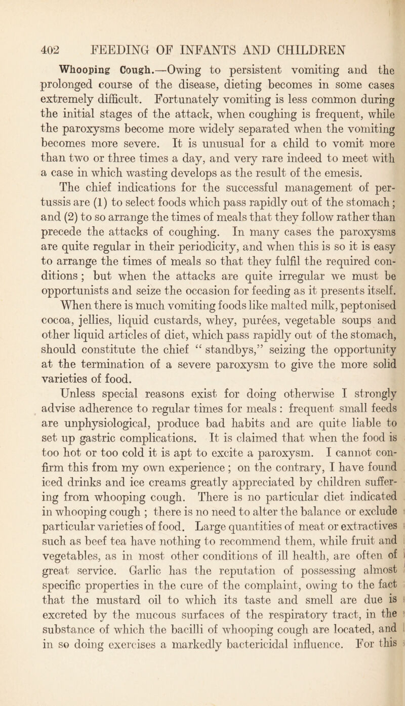 Whooping Cough.—Owing to persistent vomiting and the prolonged course of the disease, dieting becomes in some cases extremely difficult. Fortunately vomiting is less common during the initial stages of the attack, when coughing is frequent, while the paroxysms become more widely separated when the vomiting becomes more severe. It is unusual for a child to vomit more than two or three times a day, and very rare indeed to meet with a case in which wasting develops as the result of the emesis. The chief indications for the successful management of per¬ tussis are (1) to select foods which pass rapidly out of the stomach; and (2) to so arrange the times of meals that they follow rather than precede the attacks of coughing. In many cases the paroxysms are quite regular in their periodicity, and when this is so it is easy to arrange the times of meals so that they fulfil the required con¬ ditions ; but when the attacks are quite irregular we must be opportunists and seize the occasion for feeding as it presents itself. When there is much vomiting foods like malted milk, peptonised cocoa, jellies, liquid custards, whey, purees, vegetable soups and other liquid articles of diet, which pass rapidly out of the stomach, should constitute the chief “ standbys,” seizing the opportunity at the termination of a severe paroxysm to give the more solid varieties of food. Unless special reasons exist for doing otherwise I strongly advise adherence to regular times for meals : frequent small feeds are unphysiological, produce bad habits and are quite liable to set up gastric complications. It is claimed that when the food is too hot or too cold it is apt to excite a paroxysm. I cannot con¬ firm this from my own experience ; on the contrary, I have found iced drinks and ice creams greatly appreciated by children suffer¬ ing from whooping cough. There is no particular diet indicated in whooping cough ; there is no need to alter the balance or exclude particular varieties of food. Large quantities of meat or extractives such as beef tea have nothing to recommend them, while fruit and vegetables, as in most other conditions of ill health, are often of great service. Garlic has the reputation of possessing almost specific properties in the cure of the complaint, owing to the fact that the mustard oil to which its taste and smell are due is excreted by the mucous surfaces of the respiratory tract, in the substance of which the bacilli of whooping cough are located, and in so doing exercises a markedly bactericidal influence. For this