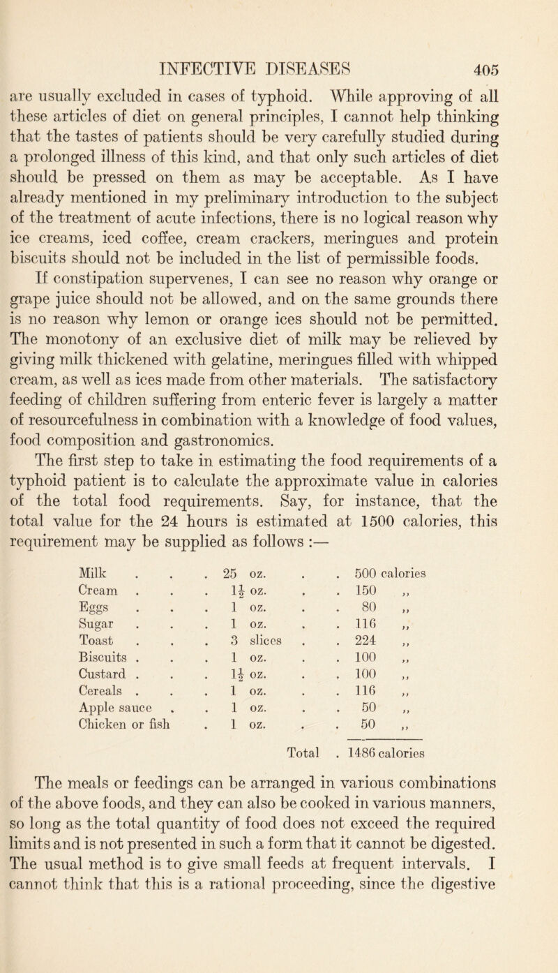 are usually excluded in cases of typhoid. While approving of all these articles of diet on general principles, I cannot help thinking that the tastes of patients should be very carefully studied during a prolonged illness of this kind, and that only such articles of diet should be pressed on them as may be acceptable. As I have already mentioned in my preliminary introduction to the subject of the treatment of acute infections, there is no logical reason why ice creams, iced coffee, cream crackers, meringues and protein biscuits should not be included in the list of permissible foods. If constipation supervenes, I can see no reason why orange or grape juice should not be allowed, and on the same grounds there is no reason why lemon or orange ices should not be permitted. The monotony of an exclusive diet of milk may be relieved by giving milk thickened with gelatine, meringues filled with whipped cream, as well as ices made from other materials. The satisfactory feeding of children suffering from enteric fever is largely a matter of resourcefulness in combination with a knowledge of food values, food composition and gastronomies. The first step to take in estimating the food requirements of a typhoid patient is to calculate the approximate value in calories of the total food requirements. Say, for instance, that the total value for the 24 hours is estimated at 1500 calories, this requirement may be supplied as follows :— Milk . 25 oz. . 500 calories Cream . n oz. . 150 „ Eggs i oz. • co o Sugar . i oz. . 116 „ Toast . 3 slices . 224 Biscuits . 1 oz. . 100 „ Custard . . li oz. .100 „ Cereals . . 1 oz. . 116 „ Apple sauce 1 oz. . 50 „ Chicken or fish . 1 oz. . 50 „ Total . 1486 calories The meals or feedings can be arranged in various combinations of the above foods, and they can also be cooked in various manners, so long as the total quantity of food does not exceed the required limits and is not presented in such a form that it cannot be digested. The usual method is to give small feeds at frequent intervals. I cannot think that this is a rational proceeding, since the digestive