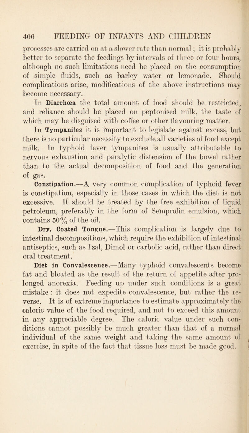 .T processes are carried on at a slower rate than normal; it is probably better to separate the feedings by intervals of three or four hours, although no such limitations need be placed on the consumption of simple fluids, such as barley water or lemonade. Should complications arise, modifications of the above instructions may become necessary. In Diarrhoea the total amount of food should be restricted, and reliance should be placed on peptonised milk, the taste of which may be disguised with coffee or other flavouring matter. In Tympanites it is important to legislate against excess, but there is no particular necessity to exclude all varieties of food except milk. In typhoid fever tympanites is usually attributable to nervous exhaustion and paralytic distension of the bowel rather than to the actual decomposition of food and the generation of gas. Constipation.—A very common complication of typhoid fever is constipation, especially in those cases in which the diet is not excessive. It should be treated by the free exhibition of liquid petroleum, preferably in the form of Semprolin emulsion, which contains 50% of the oil. Dry, Coated Tongue.—This complication is largely due to intestinal decompositions, which require the exhibition of intestinal antiseptics, such as Izal, Dimol or carbolic acid, rather than direct oral treatment. Diet in Convalescence.—Many typhoid convalescents become fat and bloated as the result of the return of appetite after pro¬ longed anorexia. Feeding up under such conditions is a great mistake : it does not expedite convalescence, but rather the re¬ verse. It is of extreme importance to estimate approximately the caloric value of the food required, and not to exceed this amount in any appreciable degree. The caloric value under such con¬ ditions cannot possibly be much greater than that, of a normal individual of the same weight and taking the same amount of exercise, in spite of the fact that tissue loss must be made good.