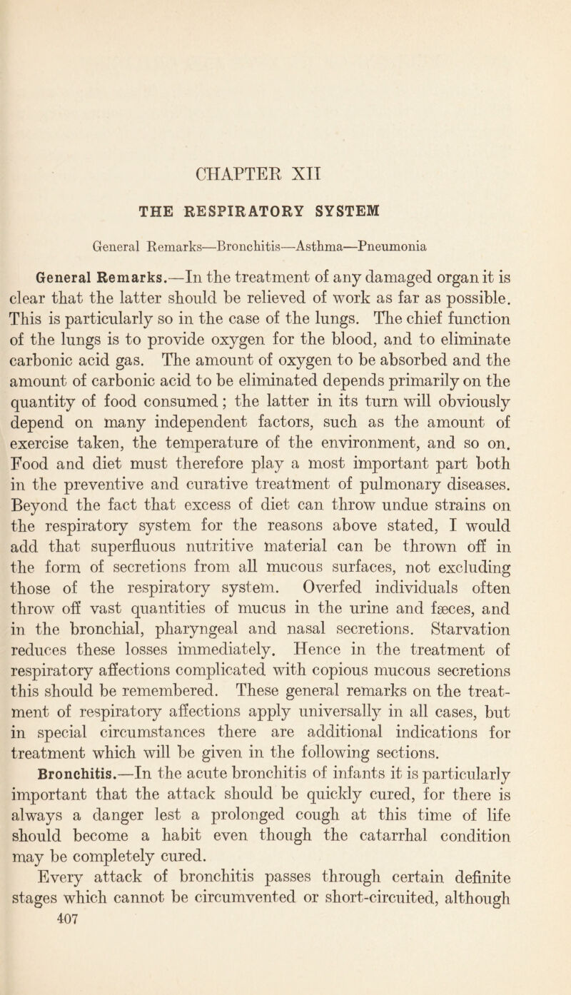 THE RESPIRATORY SYSTEM General Remarks—Bronchitis—Asthma—Pneumonia General Remarks.—In the treatment of any damaged organ it is clear that the latter should be relieved of work as far as possible. This is particularly so in the case of the lungs. The chief function of the lungs is to provide oxygen for the blood, and to eliminate carbonic acid gas. The amount of oxygen to be absorbed and the amount of carbonic acid to be eliminated depends primarily on the quantity of food consumed; the latter in its turn will obviously depend on many independent factors, such as the amount of exercise taken, the temperature of the environment, and so on. Food and diet must therefore play a most important part both in the preventive and curative treatment of pulmonary diseases. Beyond the fact that excess of diet can throw undue strains on the respiratory system for the reasons above stated, I would add that superfluous nutritive material can be thrown off in the form of secretions from all mucous surfaces, not excluding those of the respiratory system. Overfed individuals often throw off vast quantities of mucus in the urine and faeces, and in the bronchial, pharyngeal and nasal secretions. Starvation reduces these losses immediately. Hence in the treatment of respiratory affections complicated with copious mucous secretions this should be remembered. These general remarks on the treat¬ ment of respiratory affections apply universally in all cases, but in special circumstances there are additional indications for treatment which will be given in the following sections. Bronchitis.—In the acute bronchitis of infants it is particularly important that the attack should be quickly cured, for there is always a danger lest a prolonged cough at this time of life should become a habit even though the catarrhal condition may be completely cured. Every attack of bronchitis passes through certain definite stages which cannot be circumvented or short-circuited, although