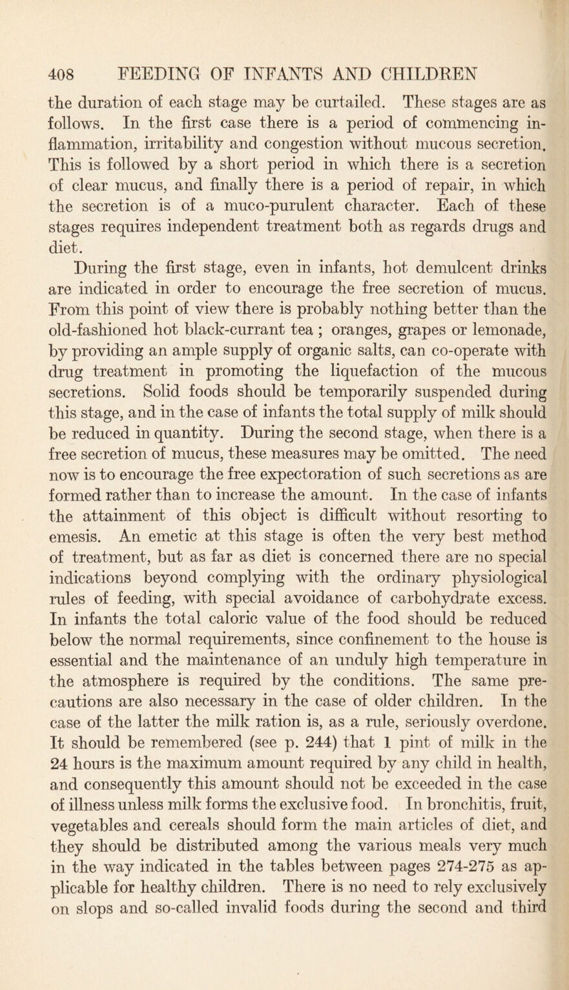 the duration of each stage may be curtailed. These stages are as follows. In the first case there is a period of commencing in¬ flammation, irritability and congestion without mucous secretion. This is followed by a short period in which there is a secretion of clear mucus, and finally there is a period of repair, in which the secretion is of a muco-purulent character. Each of these stages requires independent treatment both as regards drugs and diet. During the first stage, even in infants, hot demulcent drinks are indicated in order to encourage the free secretion of mucus. From this point of view there is probably nothing better than the old-fashioned hot black-currant tea ; oranges, grapes or lemonade, by providing an ample supply of organic salts, can co-operate with drug treatment in promoting the liquefaction of the mucous secretions. Solid foods should be temporarily suspended during this stage, and in the case of infants the total supply of milk should be reduced in quantity. During the second stage, when there is a free secretion of mucus, these measures may be omitted. The need now is to encourage the free expectoration of such secretions as are formed rather than to increase the amount. In the case of infants the attainment of this object is difficult without resorting to emesis. An emetic at this stage is often the very best method of treatment, but as far as diet is concerned there are no special indications beyond complying with the ordinary physiological rules of feeding, with special avoidance of carbohydrate excess. In infants the total caloric value of the food should be reduced below the normal requirements, since confinement to the house is essential and the maintenance of an unduly high temperature in the atmosphere is required by the conditions. The same pre¬ cautions are also necessary in the case of older children. In the case of the latter the milk ration is, as a rule, seriously overdone. It should be remembered (see p. 244) that 1 pint of milk in the 24 hours is the maximum amount required by any child in health, and consequently this amount should not be exceeded in the case of illness unless milk forms the exclusive food. In bronchitis, fruit, vegetables and cereals should form the main articles of diet, and they should be distributed among the various meals very much in the way indicated in the tables between pages 274-275 as ap¬ plicable for healthy children. There is no need to rely exclusively on slops and so-called invalid foods during the second and third