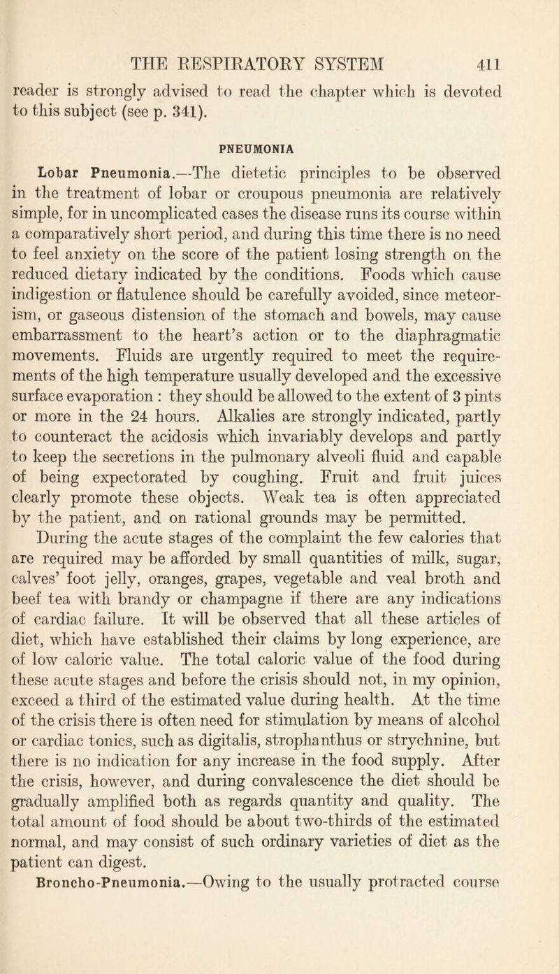 reader is strongly advised to read the chapter which is devoted to this subject (see p. 341). PNEUMONIA Lobar Pneumonia.—The dietetic principles to be observed in the treatment of lobar or croupous pneumonia are relatively simple, for in uncomplicated cases the disease runs its course within a comparatively short period, and during this time there is no need to feel anxiety on the score of the patient losing strength on the reduced dietary indicated by the conditions. Foods which cause indigestion or flatulence should be carefully avoided, since meteor- ism, or gaseous distension of the stomach and bowels, may cause embarrassment to the heart’s action or to the diaphragmatic movements. Fluids are urgently required to meet the require¬ ments of the high temperature usually developed and the excessive surface evaporation : they should be allowed to the extent of 3 pints or more in the 24 hours. Alkalies are strongly indicated, partly to counteract the acidosis which invariably develops and partly to keep the secretions in the pulmonary alveoli fluid and capable of being expectorated by coughing. Fruit and fruit juices clearly promote these objects. Weak tea is often appreciated by the patient, and on rational grounds may be permitted. During the acute stages of the complaint the few calories that are required may be afforded by small quantities of milk, sugar, calves’ foot jelly, oranges, grapes, vegetable and veal broth and beef tea with brandy or champagne if there are any indications of cardiac failure. It will be observed that all these articles of diet, which have established their claims by long experience, are of low caloric value. The total caloric value of the food during these acute stages and before the crisis should not, in my opinion, exceed a third of the estimated value during health. At the time of the crisis there is often need for stimulation by means of alcohol or cardiac tonics, such as digitalis, strophanthus or strychnine, but there is no indication for any increase in the food supply. After the crisis, however, and during convalescence the diet should be gradually amplified both as regards quantity and quality. The total amount of food should be about two-thirds of the estimated normal, and may consist of such ordinary varieties of diet as the patient can digest. Broncho-Pneumonia.—Owing to the usually protracted course