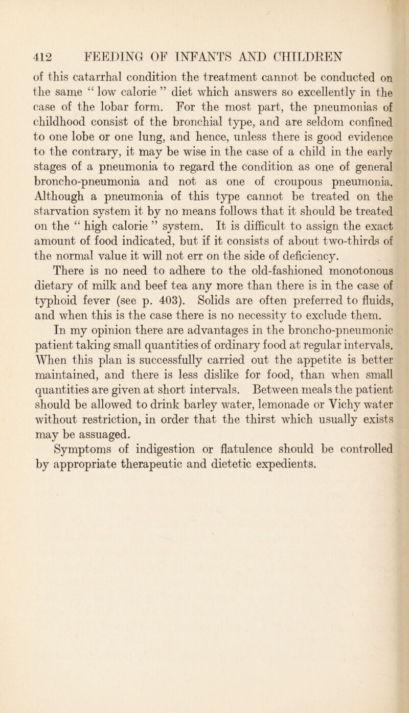 of this catarrhal condition the treatment cannot be conducted on the same “ low calorie ” diet which answers so excellently in the case of the lobar form. For the most part, the pneumonias of childhood consist of the bronchial type, and are seldom confined to one lobe or one lung, and hence, unless there is good evidence to the contrary, it may be wise in the case of a child in the early stages of a pneumonia to regard the condition as one of general broncho-pneumonia and not as one of croupous pneumonia. Although a pneumonia of this type cannot be treated on the starvation system it by no means follows that it should be treated on the “ high calorie ” system. It is difficult to assign the exact amount of food indicated, but if it consists of about two-thirds of the normal value it will not err on the side of deficiency. There is no need to adhere to the old-fashioned monotonous dietary of milk and beef tea any more than there is in the case of typhoid fever (see p. 403). Solids are often preferred to fluids, and when this is the case there is no necessity to exclude them. In my opinion there are advantages in the broncho-pneumonic patient taking small quantities of ordinary food at regular intervals. When this plan is successfully carried out the appetite is better maintained, and there is less dislike for food, than when small quantities are given at short intervals. Between meals the patient should be allowed to drink barley water, lemonade or Vichy water without restriction, in order that the thirst which usually exists may be assuaged. Symptoms of indigestion or flatulence should be controlled by appropriate therapeutic and dietetic expedients.