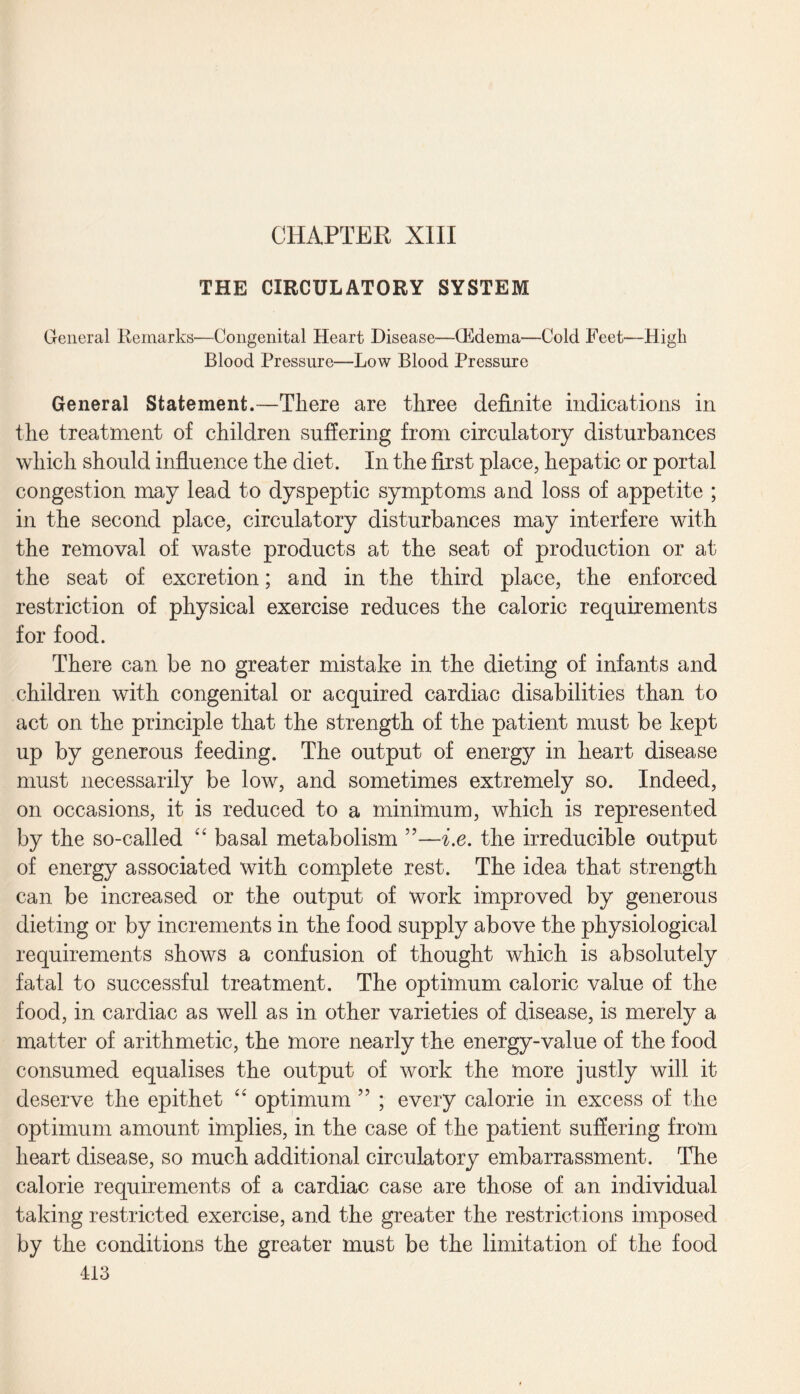 THE CIRCULATORY SYSTEM General Remarks—Congenital Heart Disease—(Edema—Cold Feet—Higli Blood Pressure—Low Blood Pressure General Statement.—There are three definite indications in the treatment of children suffering from circulatory disturbances which should influence the diet. In the first place, hepatic or portal congestion may lead to dyspeptic symptoms and loss of appetite ; in the second place, circulatory disturbances may interfere with the removal of waste products at the seat of production or at the seat of excretion; and in the third place, the enforced restriction of physical exercise reduces the caloric requirements for food. There can be no greater mistake in the dieting of infants and children with congenital or acquired cardiac disabilities than to act on the principle that the strength of the patient must be kept up by generous feeding. The output of energy in heart disease must necessarily be low, and sometimes extremely so. Indeed, on occasions, it is reduced to a minimum, which is represented by the so-called “ basal metabolism ”—i.e. the irreducible output of energy associated with complete rest. The idea that strength can be increased or the output of work improved by generous dieting or by increments in the food supply above the physiological requirements shows a confusion of thought which is absolutely fatal to successful treatment. The optimum caloric value of the food, in cardiac as well as in other varieties of disease, is merely a matter of arithmetic, the more nearly the energy-value of the food consumed equalises the output of work the more justly will it deserve the epithet “ optimum ” ; every calorie in excess of the optimum amount implies, in the case of the patient suffering from heart disease, so much additional circulatory embarrassment. The calorie requirements of a cardiac case are those of an individual taking restricted exercise, and the greater the restrictions imposed by the conditions the greater must be the limitation of the food