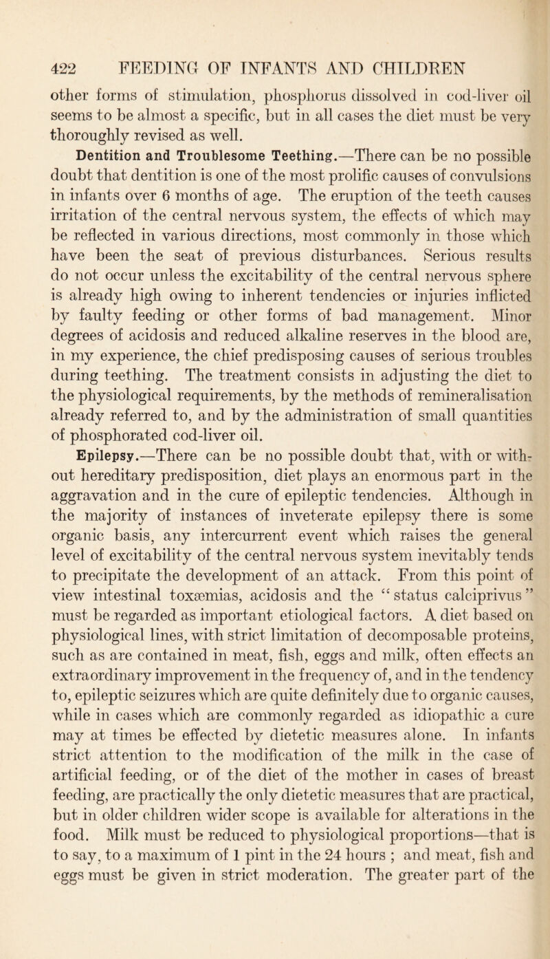 other forms of stimulation, phosphorus dissolved in cod-liver oil seems to be almost a specific, but in all cases the diet must be very thoroughly revised as well. Dentition and Troublesome Teething.—There can be no possible doubt that dentition is one of the most prolific causes of convulsions in infants over 6 months of age. The eruption of the teeth causes irritation of the central nervous system, the effects of which may be reflected in various directions, most commonly in those which have been the seat of previous disturbances. Serious results do not occur unless the excitability of the central nervous sphere is already high owing to inherent tendencies or injuries inflicted by faulty feeding or other forms of bad management. Minor degrees of acidosis and reduced alkaline reserves in the blood are, in my experience, the chief predisposing causes of serious troubles during teething. The treatment consists in adjusting the diet to the physiological requirements, by the methods of remineralisation already referred to, and by the administration of small quantities of phosphorated cod-liver oil. Epilepsy.—There can be no possible doubt that, with or with¬ out hereditary predisposition, diet plays an enormous part in the aggravation and in the cure of epileptic tendencies. Although in the majority of instances of inveterate epilepsy there is some organic basis, any intercurrent event which raises the general level of excitability of the central nervous system inevitably tends to precipitate the development of an attack. From this point of view intestinal toxaemias, acidosis and the “ status calciprivus ” must be regarded as important etiological factors. A diet based on physiological lines, with strict limitation of decomposable proteins, such as are contained in meat, fish, eggs and milk, often effects an extraordinary improvement in the frequency of, and in the tendency to, epileptic seizures which are quite definitely due to organic causes, while in cases which are commonly regarded as idiopathic a cure may at times be effected by dietetic measures alone. In infants strict attention to the modification of the milk in the case of artificial feeding, or of the diet of the mother in cases of breast feeding, are practically the only dietetic measures that are practical, but in older children wider scope is available for alterations in the food. Milk must be reduced to physiological proportions—that is to say, to a maximum of 1 pint in the 24 hours ; and meat, fish and eggs must be given in strict moderation. The greater part of the