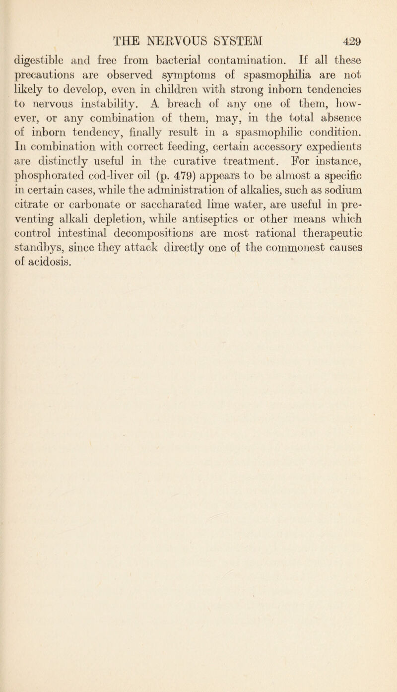 digestible and free from bacterial contamination. If all these precautions are observed symptoms of spasmophilia are not likely to develop, even in children with strong inborn tendencies to nervous instability. A breach of any one of them, how¬ ever, or any combination of them, may, in the total absence of inborn tendency, finally result in a spasmophilic condition. In combination with correct feeding, certain accessory expedients are distinctly useful in the curative treatment. For instance, phosphorated cod-liver oil (p. 479) appears to be almost a specific in certain cases, while the administration of alkalies, such as sodium citrate or carbonate or saccharated lime water, are useful in pre¬ venting alkali depletion, while antiseptics or other means which control intestinal decompositions are most rational therapeutic standbys, since they attack directly one of the commonest causes of acidosis.