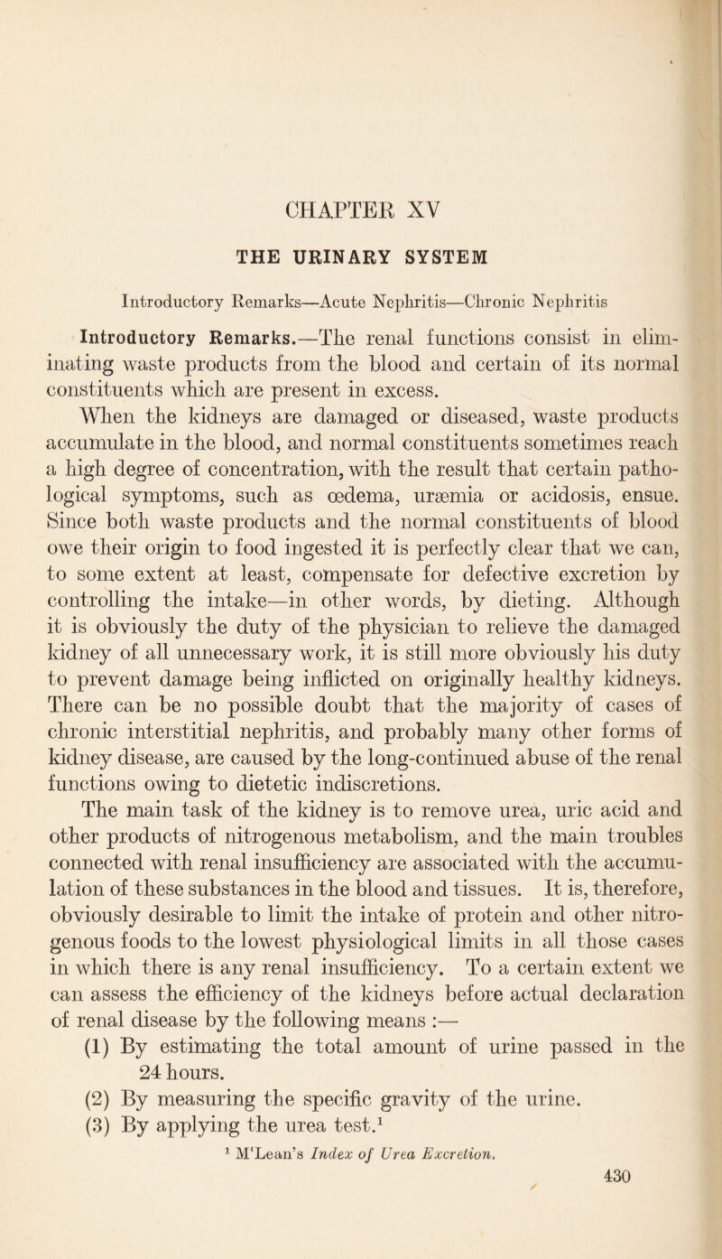 CHAPTER XV THE URINARY SYSTEM Introductory Remarks—Acute Nephritis—Chronic Nephritis Introductory Remarks.—The renal functions consist in elim¬ inating waste products from the blood and certain of its normal constituents which are present in excess. When the kidneys are damaged or diseased, waste products accumulate in the blood, and normal constituents sometimes reach a high degree of concentration, with the result that certain patho¬ logical symptoms, such as oedema, uraemia or acidosis, ensue. Since both waste products and the normal constituents of blood owe their origin to food ingested it is perfectly clear that we can, to some extent at least, compensate for defective excretion by controlling the intake—in other words, by dieting. Although it is obviously the duty of the physician to relieve the damaged kidney of all unnecessary work, it is still more obviously his duty to prevent damage being inflicted on originally healthy kidneys. There can be no possible doubt that the majority of cases of chronic interstitial nephritis, and probably many other forms of kidney disease, are caused by the long-continued abuse of the renal functions owing to dietetic indiscretions. The main task of the kidney is to remove urea, uric acid and other products of nitrogenous metabolism, and the main troubles connected with renal insufficiency are associated with the accumu¬ lation of these substances in the blood and tissues. It is, therefore, obviously desirable to limit the intake of protein and other nitro¬ genous foods to the lowest physiological limits in all those cases in which there is any renal insufficiency. To a certain extent we can assess the efficiency of the kidneys before actual declaration of renal disease by the following means :— (1) By estimating the total amount of urine passed in the 24 hours. (2) By measuring the specific gravity of the urine. (3) By applying the urea test.1 1 M'Lean’s Index of Urea Excretion.