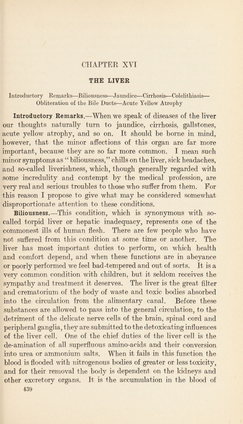 THE LIVER Introductory Remarks—Biliousness—Jaundice—Cirrhosis—Colelithiasis— Obliteration of the Bile Ducts—Acute Yellow Atrophy Introductory Remarks.—When we speak of diseases of the liver our thoughts naturally turn to jaundice, cirrhosis, gallstones, acute yellow atrophy, and so on. It should be borne in mind, however, that the minor affections of this organ are far more important, because they are so far more common. I mean such minor symptoms as “ biliousness,” chills on the liver, sick headaches, and so-called liverishness, which, though generally regarded with some incredulity and contempt by the medical profession, are very real and serious troubles to those who suffer from them. For this reason I propose to give what may be considered somewhat disproportionate attention to these conditions. Biliousness.—This condition, which is synonymous with so- called torpid liver or hepatic inadequacy, represents one of the commonest ills of human flesh. There are few people who have not suffered from this condition at some time or another. The liver has most important duties to perform, on which health and comfort depend, and when these functions are in abeyance or poorly performed we feel bad-tempered and out of sorts. It is a very common condition with children, but it seldom receives the sympathy and treatment it deserves. The liver is the great filter and crematorium of the body of waste and toxic bodies absorbed into the circulation from the alimentary canal. Before these substances are allowed to pass into the general circulation, to the detriment of the delicate nerve cells of the brain, spinal cord and peripheral ganglia, they are submitted to the detoxicating influences of the liver cell. One of the chief duties of the liver cell is the de-amination of all superfluous amino-acids and their conversion into urea or ammonium salts. When it fails in this function the blood is flooded with nitrogenous bodies of greater or less toxicity, and for their removal the body is dependent on the kidneys and other excretory organs. It is the accumulation in the blood of