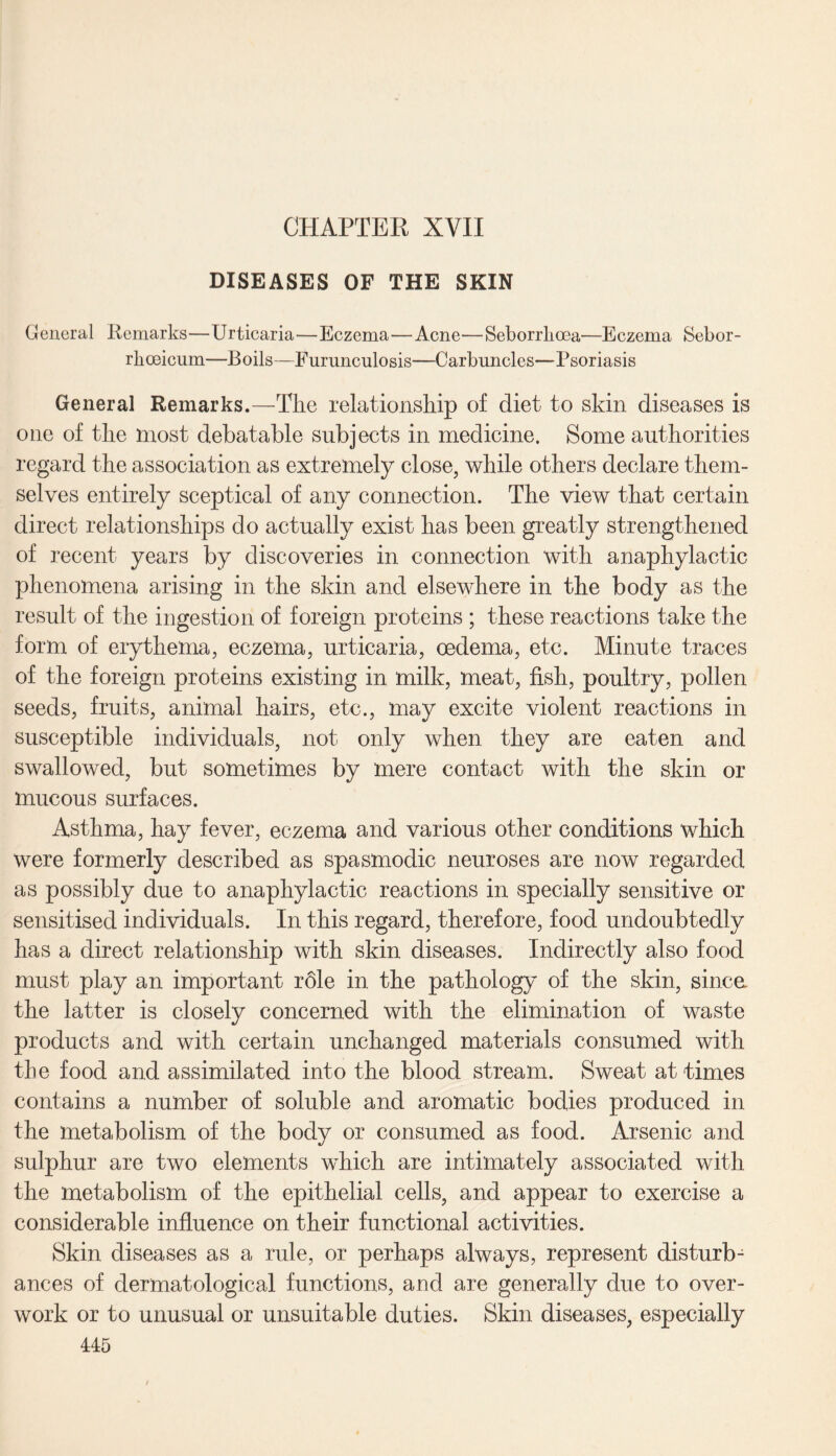 DISEASES OF THE SKIN General Remarks—Urticaria—Eczema—Acne—Seborrkoea—Eczema Sebor- rhoeicum—Boils—Furunculosis—Carbuncles—Psoriasis General Remarks.—The relationship of diet to skin diseases is one of the most debatable subjects in medicine. Some authorities regard the association as extremely close, while others declare them¬ selves entirely sceptical of any connection. The view that certain direct relationships do actually exist has been greatly strengthened of recent years by discoveries in connection with anaphylactic phenomena arising in the skin and elsewhere in the body as the result of the ingestion of foreign proteins ; these reactions take the form of erythema, eczema, urticaria, oedema, etc. Minute traces of the foreign proteins existing in milk, meat, fish, poultry, pollen seeds, fruits, animal hairs, etc., may excite violent reactions in susceptible individuals, not only when they are eaten and swallowed, but sometimes by mere contact with the skin or mucous surfaces. Asthma, hay fever, eczema and various other conditions which were formerly described as spasmodic neuroses are now regarded as possibly due to anaphylactic reactions in specially sensitive or sensitised individuals. In this regard, therefore, food undoubtedly has a direct relationship with skin diseases. Indirectly also food must play an important role in the pathology of the skin, since the latter is closely concerned with the elimination of waste products and with certain unchanged materials consumed with the food and assimilated into the blood stream. Sweat at times contains a number of soluble and aromatic bodies produced in the metabolism of the body or consumed as food. Arsenic and sulphur are two elements which are intimately associated with the metabolism of the epithelial cells, and appear to exercise a considerable influence on their functional activities. Skin diseases as a rule, or perhaps always, represent disturb¬ ances of dermatological functions, and are generally due to over¬ work or to unusual or unsuitable duties. Skin diseases, especially