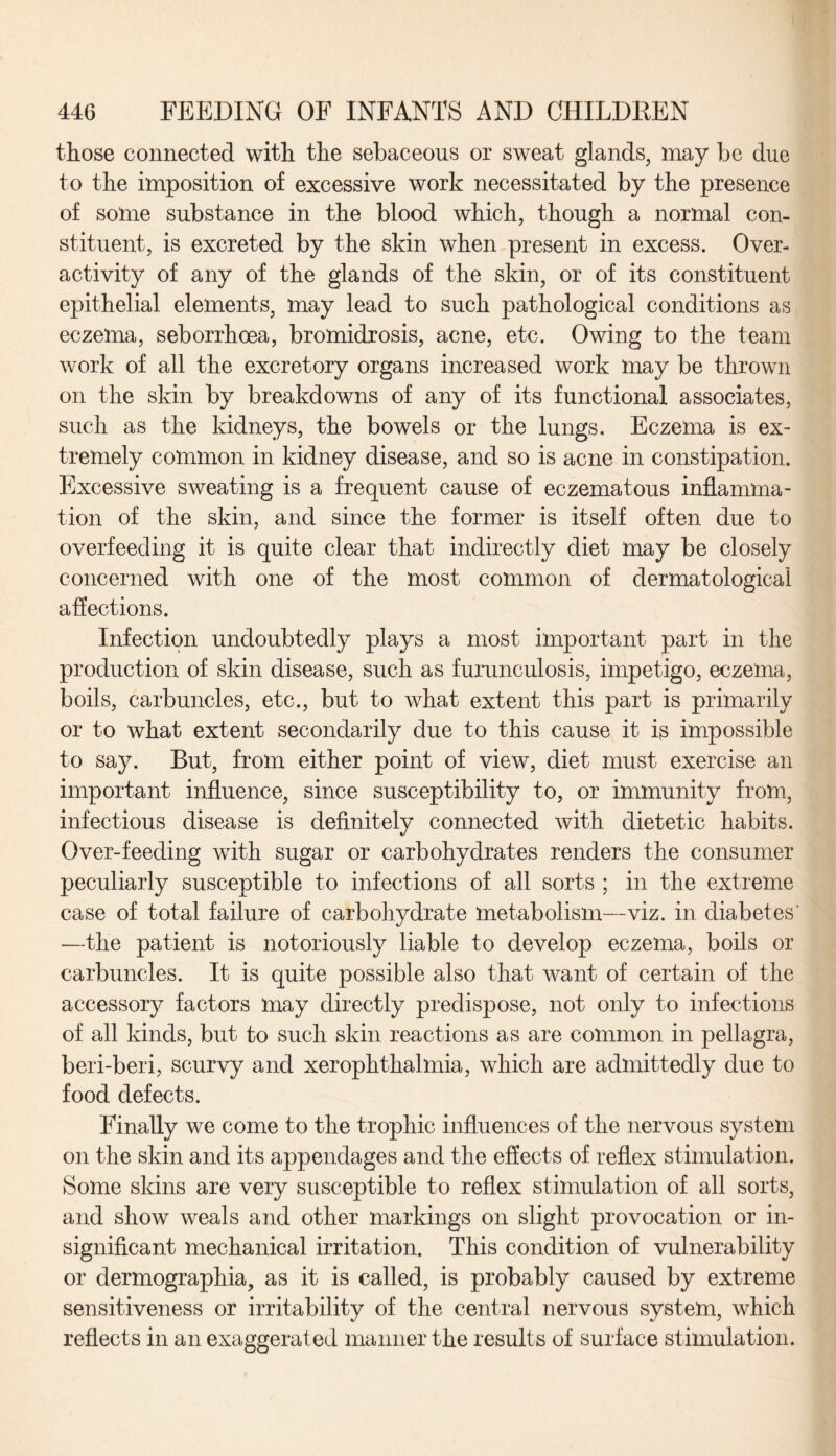 those connected with the sebaceous or sweat glands, may be due to the imposition of excessive work necessitated by the presence of some substance in the blood which, though a normal con¬ stituent, is excreted by the skin when present in excess. Over¬ activity of any of the glands of the skin, or of its constituent epithelial elements, may lead to such pathological conditions as eczema, seborrhoea, bromidrosis, acne, etc. Owing to the team work of all the excretory organs increased work may be thrown on the skin by breakdowns of any of its functional associates, such as the kidneys, the bowels or the lungs. Eczema is ex¬ tremely common in kidney disease, and so is acne in constipation. Excessive sweating is a frequent cause of eczematous inflamma¬ tion of the skin, and since the former is itself often due to overfeeding it is quite clear that indirectly diet may be closely concerned with one of the most common of dermatological affections. Infection undoubtedly plays a most important part in the production of skin disease, such as furunculosis, impetigo, eczema, boils, carbuncles, etc., but to what extent this part is primarily or to what extent secondarily due to this cause it is impossible to say. But, from either point of view, diet must exercise an important influence, since susceptibility to, or immunity from, infectious disease is definitely connected with dietetic habits. Over-feeding with sugar or carbohydrates renders the consumer peculiarly susceptible to infections of all sorts ; in the extreme case of total failure of carbohydrate metabolism—viz. in diabetes' —the patient is notoriously liable to develop eczema, boils or carbuncles. It is quite possible also that want of certain of the accessory factors may directly predispose, not only to infections of all kinds, but to such skin reactions as are common in pellagra, beri-beri, scurvy and xerophthalmia, which are admittedly due to food defects. Finally we come to the trophic influences of the nervous system on the skin and its appendages and the effects of reflex stimulation. Some skins are very susceptible to reflex stimulation of all sorts, and show weals and other markings on slight provocation or in¬ significant mechanical irritation. This condition of vulnerability or dermographia, as it is called, is probably caused by extreme sensitiveness or irritability of the central nervous system, which reflects in an exaggerated manner the results of surface stimulation.