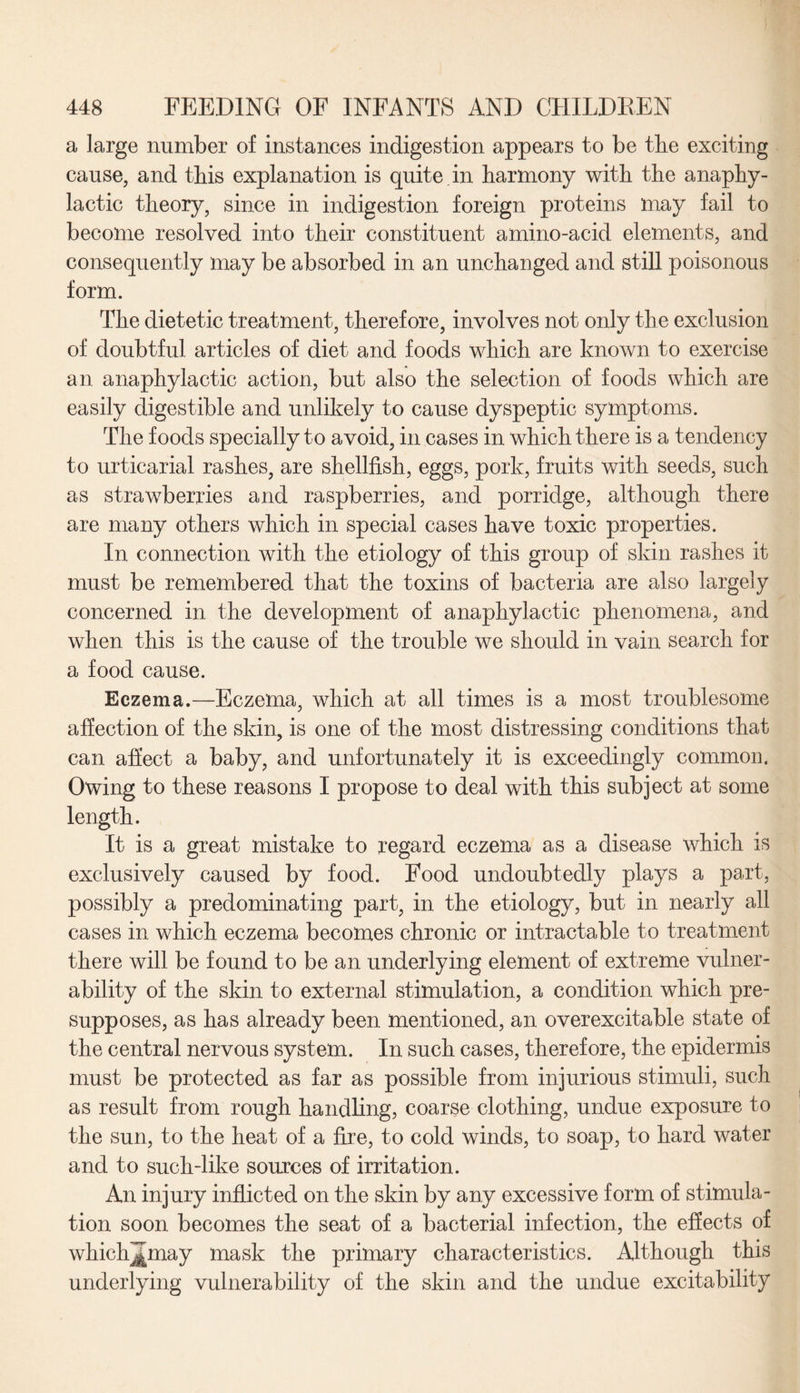 a large number of instances indigestion appears to be tbe exciting cause, and this explanation is quite in harmony with the anaphy¬ lactic theory, since in indigestion foreign proteins may fail to become resolved into their constituent amino-acid elements, and consequently may be absorbed in an unchanged and still poisonous form. The dietetic treatment, therefore, involves not only the exclusion of doubtful articles of diet and foods which are known to exercise an anaphylactic action, but also the selection of foods which are easily digestible and unlikely to cause dyspeptic symptoms. The foods specially to avoid, in cases in which there is a tendency to urticarial rashes, are shellfish, eggs, pork, fruits with seeds, such as strawberries and raspberries, and porridge, although there are many others which in special cases have toxic properties. In connection with the etiology of this group of skin rashes it must be remembered that the toxins of bacteria are also largely concerned in the development of anaphylactic phenomena, and when this is the cause of the trouble we should in vain search for a food cause. Eczema.—Eczema, which at all times is a most troublesome affection of the skin, is one of the most distressing conditions that can affect a baby, and unfortunately it is exceedingly common. Owing to these reasons I propose to deal with this subject at some length. It is a great mistake to regard eczema as a disease which is exclusively caused by food. Food undoubtedly plays a part, possibly a predominating part, in the etiology, but in nearly all cases in which eczema becomes chronic or intractable to treatment there will be found to be an underlying element of extreme vulner¬ ability of the skin to external stimulation, a condition which pre¬ supposes, as has already been mentioned, an overexcitable state of the central nervous system. In such cases, therefore, the epidermis must be protected as far as possible from injurious stimuli, such as result from rough handling, coarse clothing, undue exposure to the sun, to the heat of a fire, to cold winds, to soap, to hard water and to such-like souxces of irritation. An injury inflicted on the skin by any excessive form of stimula¬ tion soon becomes the seat of a bacterial infection, the effects of whichjjmay mask the primary characteristics. Although this underlying vulnerability of the skin and the undue excitability