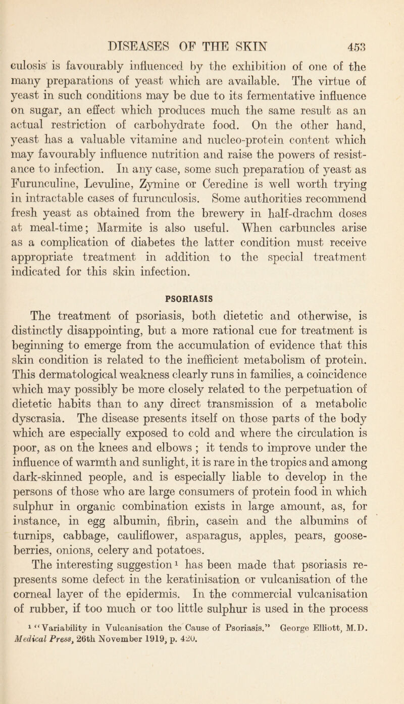 culosis is favourably influenced by the exhibition of one of the many preparations of yeast which are available. The virtue of yeast in such conditions may be due to its fermentative influence on sugar, an effect which produces much the same result as an actual restriction of carbohydrate food. On the other hand, yeast has a valuable vitamine and nucleo-protein content which may favourably influence nutrition and raise the powers of resist¬ ance to infection. In any case, some such preparation of yeast as Furunculine, Levuline, Zymine or Ceredine is well worth trying in intractable cases of furunculosis. Some authorities recommend fresh yeast as obtained from the brewery in half-drachm doses at meal-time; Marmite is also useful. When carbuncles arise as a complication of diabetes the latter condition must receive appropriate treatment in addition to the special treatment indicated for this skin infection. PSORIASIS The treatment of psoriasis, both dietetic and otherwise, is distinctly disappointing, but a more rational cue for treatment is beginning to emerge from the accumulation of evidence that this skin condition is related to the inefficient metabolism of protein. This dermatological weakness clearly runs in families, a coincidence which may possibly be more closely related to the perpetuation of dietetic habits than to any direct transmission of a metabolic dyscrasia. The disease presents itself on those parts of the body which are especially exposed to cold and where the circulation is poor, as on the knees and elbows ; it tends to improve under the influence of warmth and sunlight, it is rare in the tropics and among dark-skinned people, and is especially liable to develop in the persons of those who are large consumers of protein food in which sulphur in organic combination exists in large amount, as, for instance, in egg albumin, fibrin, casein and the albumins of turnips, cabbage, cauliflower, asparagus, apples, pears, goose¬ berries, onions, celery and potatoes. The interesting suggestion1 has been made that psoriasis re¬ presents some defect in the keratinisation or vulcanisation of the corneal layer of the epidermis. In the commercial vulcanisation of rubber, if too much or too little sulphur is used in the process 1 “Variability in Vulcanisation the Cause of Psoriasis.” George Elliott, M.D. Medical Press, 26th November 1919, p. 420.