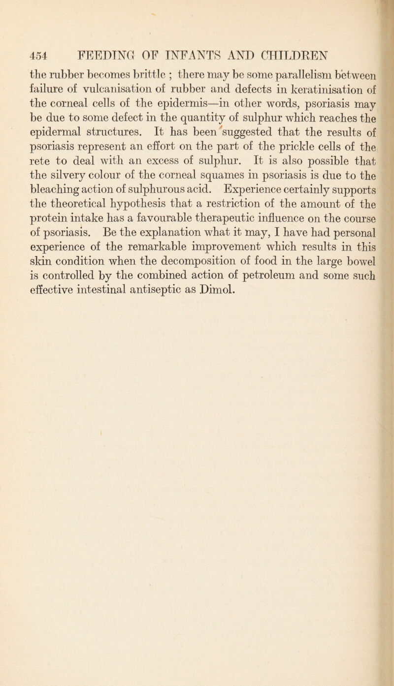 the rubber becomes brittle ; there may be some parallelism between failure of vulcanisation of rubber and defects in keratinisation of the corneal cells of the epidermis—in other words, psoriasis may be due to some defect in the quantity of sulphur which reaches the epidermal structures. It has been suggested that the results of psoriasis represent an effort on the part of the prickle cells of the rete to deal with an excess of sulphur. It is also possible that the silvery colour of the corneal squames in psoriasis is due to the bleaching action of sulphurous acid. Experience certainly supports the theoretical hypothesis that a restriction of the amount of the protein intake has a favourable therapeutic influence on the course of psoriasis. Be the explanation what it may, I have had personal experience of the remarkable improvement which results in this skin condition when the decomposition of food in the large bowel is controlled by the combined action of petroleum and some such effective intestinal antiseptic as Dimol.