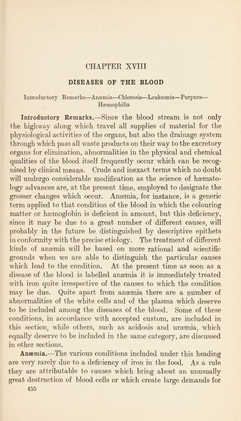 CHAPTER XVIII DISEASES OF THE BLOOD Introductory Remarks—Ansemia—Chlorosis—Leukaemia—Purpura— Haemophilia Introductory Remarks.—Since the blood stream is not only the highway along which travel all supplies of material for the physiological activities of the organs, but also the drainage system through which pass all waste products on their way to the excretory organs for elimination, abnormalities in the physical and chemical qualities of the blood itself frequently occur which can be recog¬ nised by clinical means. Crude and inexact terms which no doubt will undergo considerable modification as the science of haemato¬ logy advances are, at the present time, employed to designate the grosser changes which occur. Anaemia, for instance, is a generic term applied to that condition of the blood in which the colouring matter or haemoglobin is deficient in amount, but this deficiency, since it may be due to a great number of different causes, will probably in the future be distinguished by descriptive epithets in conformity with the precise etiology. The treatment of different kinds of anaemia will be based on more rational and scientific grounds when we are able to distinguish the particular causes which lead to the condition. At the present time as soon as a disease of the blood is labelled anaemia it is immediately treated with iron quite irrespective of the causes to which the condition may be due. Quite apart from anaemia there are a number of abnormalities of the white cells and of the plasma which deserve to be included among the diseases of the blood. Some of these conditions, in accordance with accepted custom, are included in this section, while others, such as acidosis and uraemia, which equally deserve to be included in the same category, are discussed in other sections. Anaemia.—The various conditions included under this heading are very rarely due to a deficiency of iron in the food. As a rule they are attributable to causes which bring about an unusually great destruction of blood cells or which create large demands for