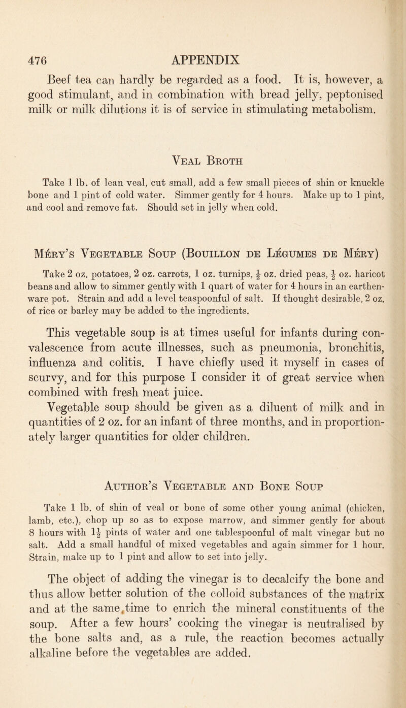 Beef tea can hardly be regarded as a food. It is, however, a good stimulant, and in combination with bread jelly, peptonised milk or milk dilutions it is of service in stimulating metabolism. Veal Broth Take 1 lb. of lean veal, cut small, add a few small pieces of shin or knuckle bone and 1 pint of cold water. Simmer gently for 4 hours. Make up to 1 pint, and cool and remove fat. Should set in jelly when cold. Mary's Vegetable Soup (Bouillon de Legumes de Mery) Take 2 oz. potatoes, 2 oz. carrots, 1 oz. turnips, J oz. dried peas, \ oz. haricot beans and allow to simmer gently with 1 quart of water for 4 hours in an earthen¬ ware pot. Strain and add a level teaspoonful of salt. If thought desirable, 2 oz. of rice or barley may be added to the ingredients. This vegetable soup is at times useful for infants during con¬ valescence from acute illnesses, such as pneumonia, bronchitis, influenza and colitis. I have chiefly used it myself in cases of scurvy, and for this purpose I consider it of great service when combined with fresh meat juice. Vegetable soup should be given as a diluent of milk and in quantities of 2 oz. for an infant of three months, and in proportion¬ ately larger quantities for older children. Author’s Vegetable and Bone Soup Take 1 lb. of shin of veal or bone of some other young animal (chicken, lamb, etc.), chop up so as to expose marrow, and simmer gently for about 8 hours with 1J pints of water and one tablespoonful of malt vinegar but no salt. Add a small handful of mixed vegetables and again simmer for 1 hour. Strain, make up to 1 pint and allow to set into jelly. The object of adding the vinegar is to decalcify the bone and thus allow better solution of the colloid substances of the matrix and at the same 4 time to enrich the mineral constituents of the soup. After a few hours’ cooking the vinegar is neutralised by the bone salts and, as a rule, the reaction becomes actually alkaline before the vegetables are added.