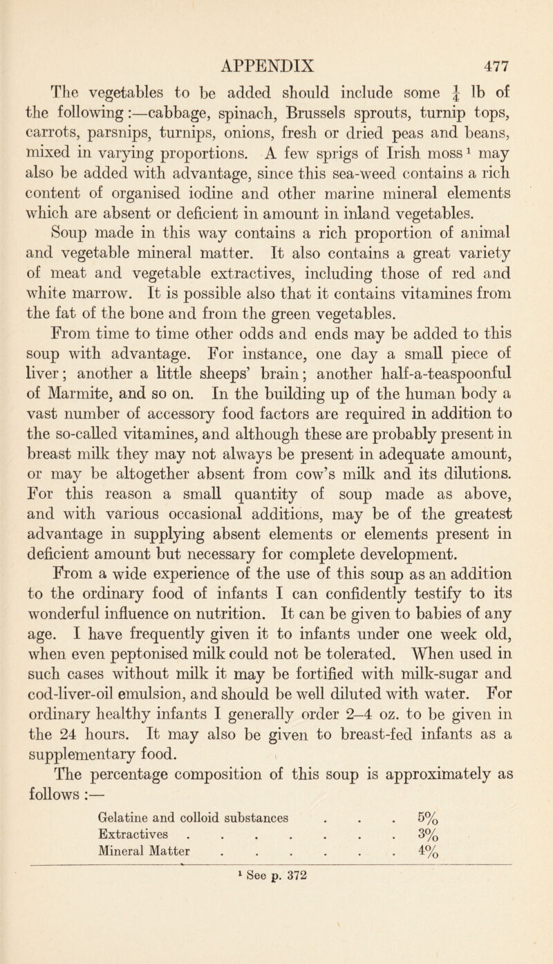 The vegetables to be added should include some \ lb of the following:—cabbage, spinach, Brussels sprouts, turnip tops, carrots, parsnips, turnips, onions, fresh or dried peas and beans, mixed in varying proportions. A few sprigs of Irish moss1 may also be added with advantage, since this sea-weed contains a rich content of organised iodine and other marine mineral elements which are absent or deficient in amount in inland vegetables. Soup made in this way contains a rich proportion of animal and vegetable mineral matter. It also contains a great variety of meat and vegetable extractives, including those of red and white marrow. It is possible also that it contains vitamines from the fat of the bone and from the green vegetables. From time to time other odds and ends may be added to this soup with advantage. For instance, one day a small piece of liver; another a little sheeps’ brain; another half-a-teaspoonful of Marmite, and so on. In the building up of the human body a vast number of accessory food factors are required in addition to the so-called vitamines, and although these are probably present in breast milk they may not always be present in adequate amount, or may be altogether absent from cow’s milk and its dilutions. For this reason a small quantity of soup made as above, and with various occasional additions, may be of the greatest advantage in supplying absent elements or elements present in deficient amount but necessary for complete development. From a wide experience of the use of this soup as an addition to the ordinary food of infants I can confidently testify to its wonderful influence on nutrition. It can be given to babies of any age. I have frequently given it to infants under one week old, when even peptonised milk could not be tolerated. When used in such cases without milk it may be fortified with milk-sugar and cod-liver-oil emulsion, and should be well diluted with water. For ordinary healthy infants I generally order 2-4 oz. to be given in the 24 hours. It may also be given to breast-fed infants as a supplementary food. The percentage composition of this soup is approximately as follows :— Gelatine and colloid substances Extractives Mineral Matter 5% 3% 4% 1 See p. 372