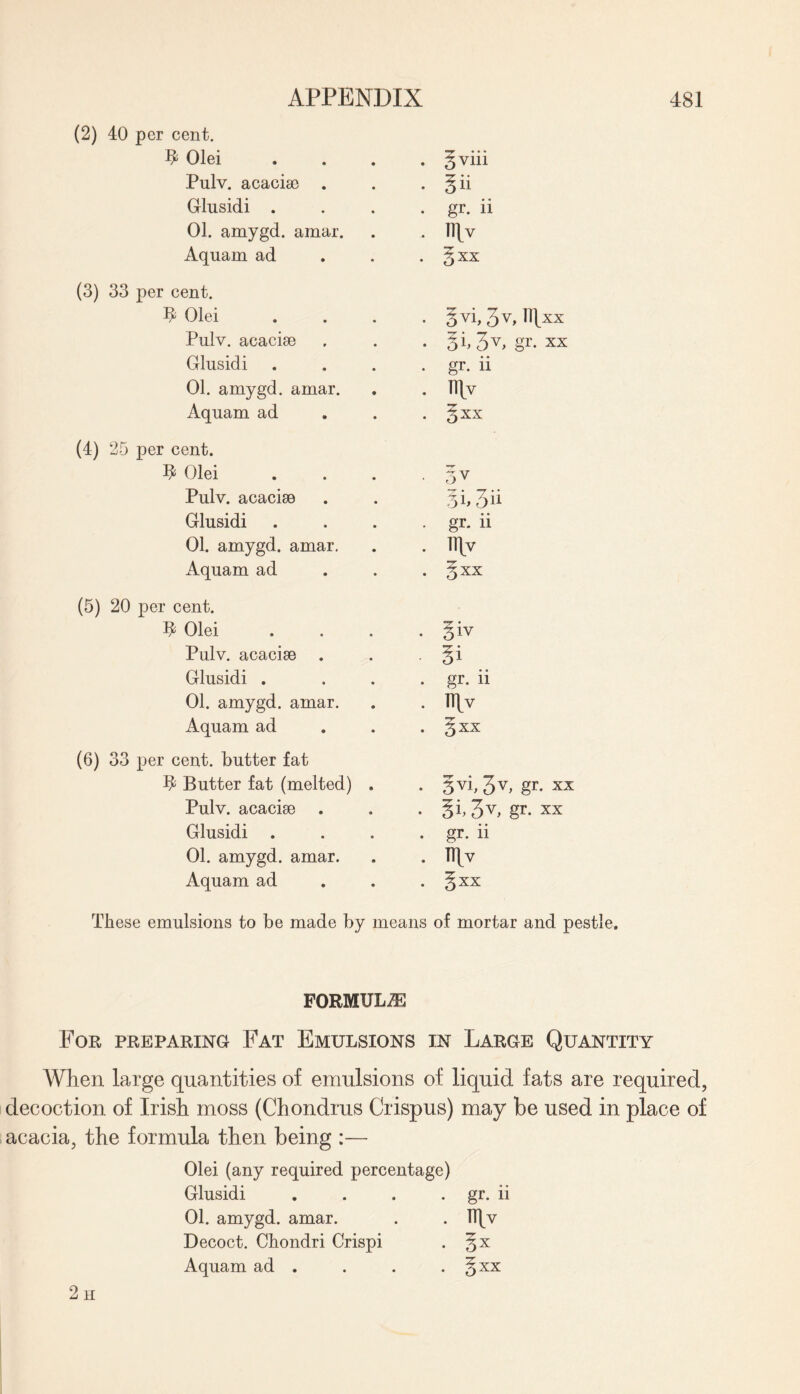 (2) 40 per cent. $ Olei . § viii Pulv. acaciae . . gii Glusidi . . gr. ii 01. amygd. amar. . Ilfv Aquam ad . § XX (3) 33 per cent. F Olei . gvi, 3v, ll]xx Pulv. acaciae • gf. xx Glusidi . gr. ii 01. amygd. amar. . llfv Aquam ad . gxx (4) 25 per cent. Olei • 5V Pulv. acaciae • -T • • 55 511 Glusidi • gr- ii 01. amygd. amar. . llfv Aquam ad . gxx (5) 20 per cent. V Olei . giv Pulv. acaciae gi Glusidi . . gr. ii 01. amygd. amar. . nfv Aquam ad . gxx (6) 33 per cent, butter fat h1 Butter fat (melted) . • 5V5 3V> gr* xx Pulv. acaciae . • 3V> gr- xx Glusidi . . gr. ii 01. amygd. amar. . TTfv Aquam ad . gxx These emulsions to be made by means of mortar and pestle. FORMULAE For preparing Fat Emulsions in Large Quantity When large quantities of emulsions of liquid fats are required, decoction of Irish moss (Chondrus Crispus) may be used in place of acacia, the formula then being :— Olei (any required percentage) Glusidi . . . . gr. ii 01. amygd. amar. . . TTfv Decoct. Chondri Crispi . gx Aquam ad . . . . gxx 2 h