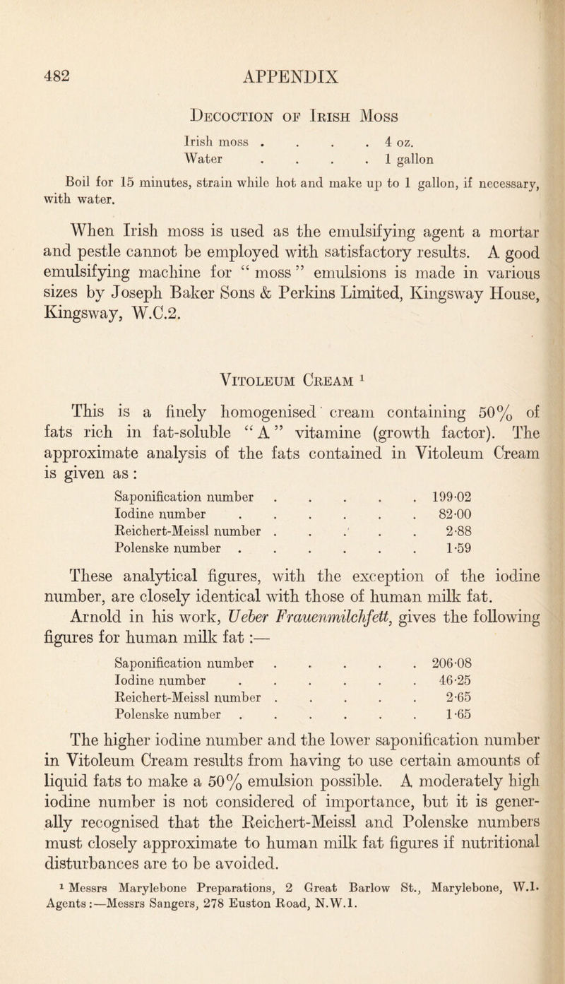 Decoction of Irish Moss Irish moss . . . . 4 oz. Water . . . .1 gallon Boil for 15 minutes, strain while hot and make up to 1 gallon, if necessary, with water. When Irish moss is used as the emulsifying agent a mortar and pestle cannot be employed with satisfactory results. A good emulsifying machine for “ moss ” emulsions is made in various sizes by Joseph Baker Sons & Perkins Limited, Kings way House, Kingsway, W.C.2. Vitoleum Cream 1 This is a finely homogenised cream containing 50% of fats rich in fat-soluble u A ” vitamine (growth factor). The approximate analysis of the fats contained in Vitoleum Cream is given as: Saponification number Iodine number Reichert-Meissl number Polenske number 199-02 82-00 2-88 1-59 These analytical figures, with the exception of the iodine number, are closely identical with those of human milk fat. Arnold in his work, Ueber Fmuenmilchfett, gives the following figures for human milk fat:— Saponification number Iodine number Reichert-Meissl number Polenske number 206-08 46-25 2-65 1-65 The higher iodine number and the lower saponification number in Vitoleum Cream results from having to use certain amounts of liquid fats to make a 50% emulsion possible. A moderately high iodine number is not considered of importance, but it is gener¬ ally recognised that the Reichert-Meissl and Polenske numbers must closely approximate to human milk fat figures if nutritional disturbances are to be avoided. 1 Messrs Marylebone Preparations, 2 Great Barlow St., Marylebone, W.l- Agents:—Messrs Sangers, 278 Euston Road, N.W.l.