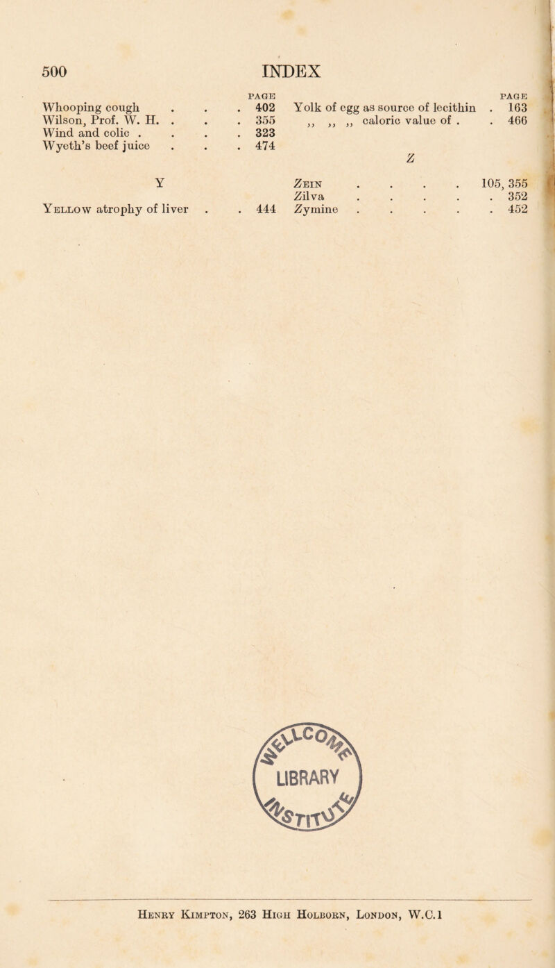 PAGE PAGE Whooping cough . 402 Yolk of egg as source of lecithin . 163 Wilson, Prof. W. H. . . 355 )) yy y y caloric value of . . 466 Wind and colic . . 323 Wyeth’s beef juice . 474 Z Y Zein • • • 105,355 Zilva • • • . 352 Yellow atrophy of liver . 444 Zyrnine • • * . 452 Henry Kimpton, 263 High Holborn, London, W.C.l