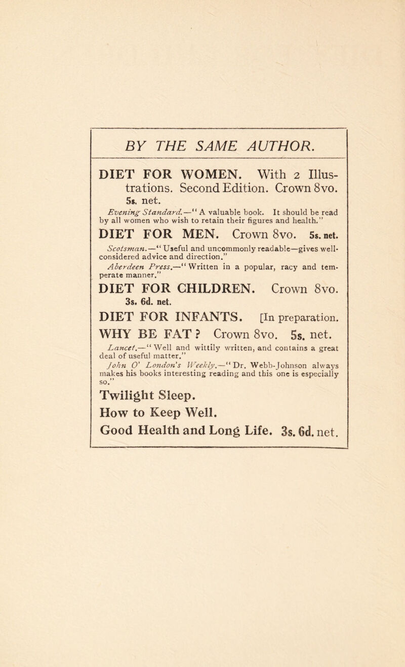 BY THE SAME AUTHOR. DIET FOR WOMEN. With 2 Illus¬ trations. Second Edition. Crown 8vo. 5s. net. Evening Standard.—“ A valuable book. It should be read by all women who wish to retain their figures and health.” DIET FOR MEN. Crown 8vo. 5s.net. Scotsman.—“ Useful and uncommonly readable—gives well- considered advice and direction.” Aberdeen Press.—“ Written in a popular, racy and tem¬ perate manner.” DIET FOR CHILDREN. Crown 8vo. 3s. 6d. net. DIET FOR INFANTS. [In preparation. WHY BE FAT ? Crown 8vo. 5s. net. Lancet.—“Well and wittily written, and contains a great deal of useful matter.” John O' London's Weekly,—“Dr. Webb-Johnson alwaj^s makes his books interesting reading and this one is especially so.” Twilight Sleep. How to Keep Well. Good Health and Long Life. 3s. 6d. net.