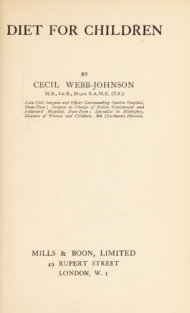 BY CECIL WEBB-JOHNSON M.B., Ch.B. , Major R.A.M. C. (T.F.) Late Civil Surgeon and Officer Commanding Station Hospital, Dum-Dum ; Surgeon in Charge of Native Cantonment and Followers' Hospital, Dum-Dum ; Specialist in Midwifery, Diseases of Women and Children. 8th (Lucknow) Division. MILLS & BOON, LIMITED 49 RUPERT STREET LONDON, W. i