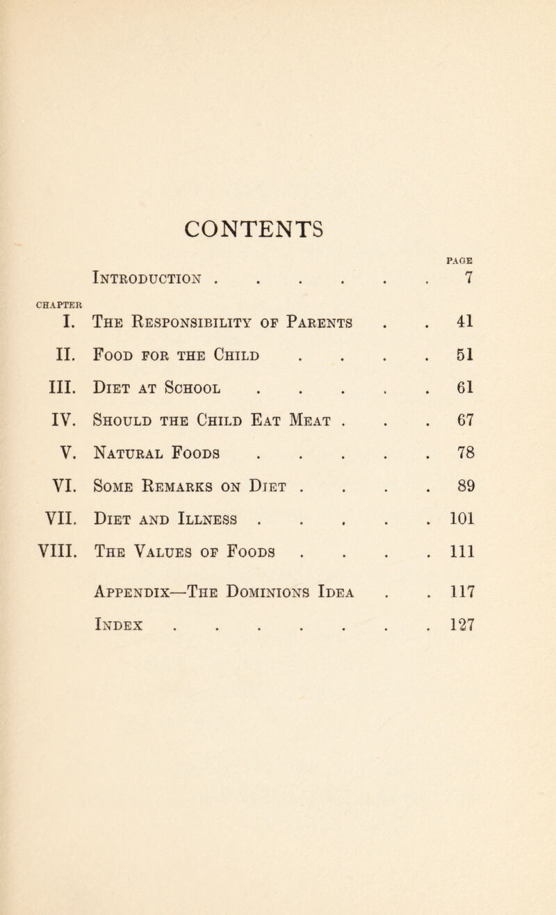 CONTENTS PAGE Introduction.7 CHAPTER I. The Responsibility of Parents . . 41 II. Food for the Child .... 51 III. Diet at School.61 IV. Should the Child Eat Meat ... 67 V. Natural Foods.78 VI. Some Remarks on Diet .... 89 VII. Diet and Illness.101 VIII. The Values of Foods . . . .111 Appendix—The Dominions Idea . . 117 Index.127