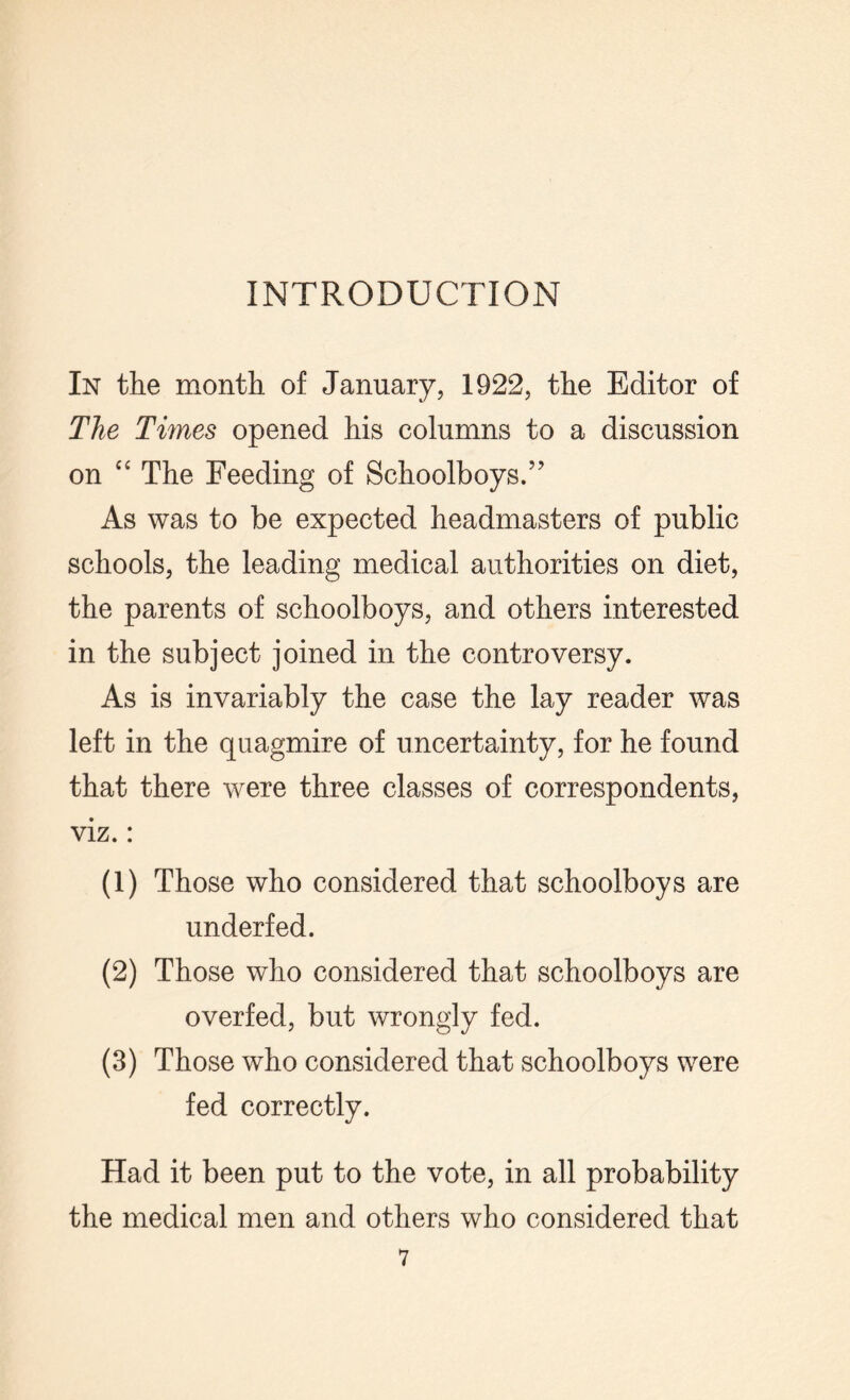 INTRODUCTION In the month of January, 1922, the Editor of The Times opened his columns to a discussion on “ The Feeding of Schoolboys.” As was to be expected headmasters of public schools, the leading medical authorities on diet, the parents of schoolboys, and others interested in the subject joined in the controversy. As is invariably the case the lay reader was left in the quagmire of uncertainty, for he found that there were three classes of correspondents, viz.: (1) Those who considered that schoolboys are underfed. (2) Those who considered that schoolboys are overfed, but wrongly fed. (3) Those who considered that schoolboys were fed correctly. Had it been put to the vote, in all probability the medical men and others who considered that