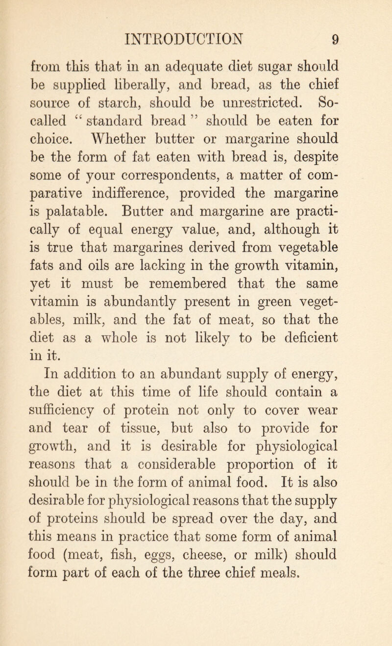 from this that in an adequate diet sugar should be supplied liberally, and bread, as the chief source of starch, should be unrestricted. So- called 4 4 standard bread 55 should be eaten for choice. Whether butter or margarine should be the form of fat eaten with bread is, despite some of your correspondents, a matter of com¬ parative indifference, provided the margarine is palatable. Butter and margarine are practi¬ cally of equal energy value, and, although it is true that margarines derived from vegetable fats and oils are lacking in the growth vitamin, yet it must be remembered that the same vitamin is abundantly present in green veget¬ ables, milk, and the fat of meat, so that the diet as a whole is not likely to be deficient in it. In addition to an abundant supply of energy, the diet at this time of life should contain a sufficiency of protein not only to cover wear and tear of tissue, but also to provide for growth, and it is desirable for physiological reasons that a considerable proportion of it should be in the form of animal food. It is also desirable for physiological reasons that the supply of proteins should be spread over the day, and this means in practice that some form of animal food (meat, fish, eggs, cheese, or milk) should form part of each of the three chief meals.