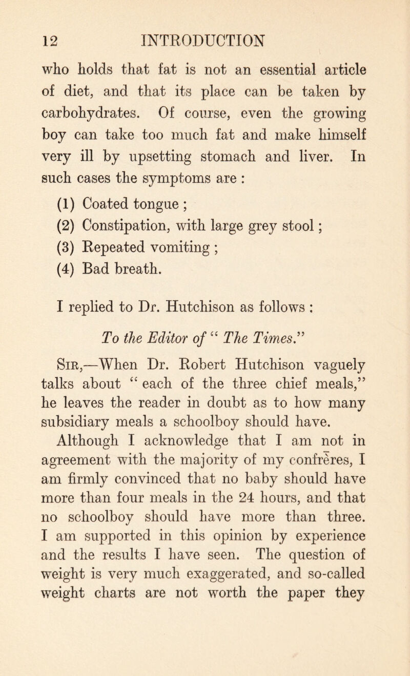 who holds that fat is not an essential article of diet, and that its place can be taken by carbohydrates. Of course, even the growing boy can take too much fat and make himself very ill by upsetting stomach and liver. In such cases the symptoms are : (1) Coated tongue ; (2) Constipation, with large grey stool; (3) Repeated vomiting; (4) Bad breath. I replied to Dr. Hutchison as follows : To the Editor of “ The Times ” Sir,—When Dr. Robert Hutchison vaguely talks about “ each of the three chief meals,” he leaves the reader in doubt as to how many subsidiary meals a schoolboy should have. Although I acknowledge that I am not in agreement with the majority of my confreres, I am firmly convinced that no baby should have more than four meals in the 24 hours, and that no schoolboy should have more than three. I am supported in this opinion by experience and the results I have seen. The question of weight is very much exaggerated, and so-called weight charts are not worth the paper they