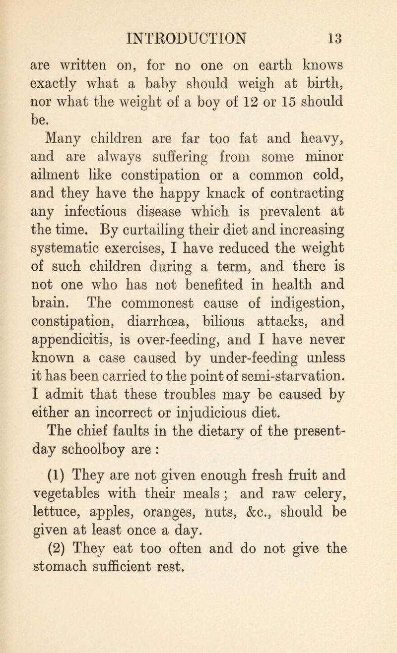 are written on, for no one on earth knows exactly what a baby should weigh at birth, nor what the weight of a boy of 12 or 15 should be. Many children are far too fat and heavy, and are always suffering from some minor ailment like constipation or a common cold, and they have the happy knack of contracting any infectious disease which is prevalent at the time. By curtailing their diet and increasing systematic exercises, I have reduced the weight of such children during a term, and there is not one who has not benefited in health and brain. The commonest cause of indigestion, constipation, diarrhoea, bilious attacks, and appendicitis, is over-feeding, and I have never known a case caused by under-feeding unless it has been carried to the point of semi-starvation. I admit that these troubles may be caused by either an incorrect or injudicious diet. The chief faults in the dietary of the present- day schoolboy are: (1) They are not given enough fresh fruit and vegetables with their meals ; and raw celery, lettuce, apples, oranges, nuts, &c., should be given at least once a day. (2) They eat too often and do not give the stomach sufficient rest.