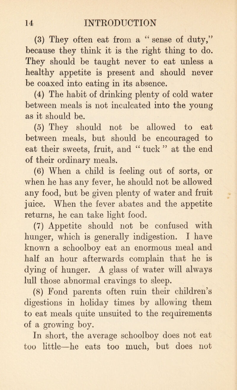 (3) They often eat from a “ sense of duty,” because they think it is the right thing to do. They should be taught never to eat unless a healthy appetite is present and should never be coaxed into eating in its absence. (4) The habit of drinking plenty of cold water between meals is not inculcated into the young as it should be. (5) They should not be allowed to eat between meals, but should be encouraged to eat their sweets, fruit, and “ tuck ” at the end of their ordinary meals. (6) When a child is feeling out of sorts, or when he has any fever, he should not be allowed any food, but be given plenty of water and fruit juice. When the fever abates and the appetite returns, he can take light food. (7) Appetite should not be confused with hunger, which is generally indigestion. I have known a schoolboy eat an enormous meal and half an hour afterwards complain that he is dying of hunger. A glass of water will always lull those abnormal cravings to sleep. (8) Fond parents often ruin their children’s digestions in holiday times by allowing them to eat meals quite unsuited to the requirements of a growing boy. In short, the average schoolboy does not eat too little—he eats too much, but does not