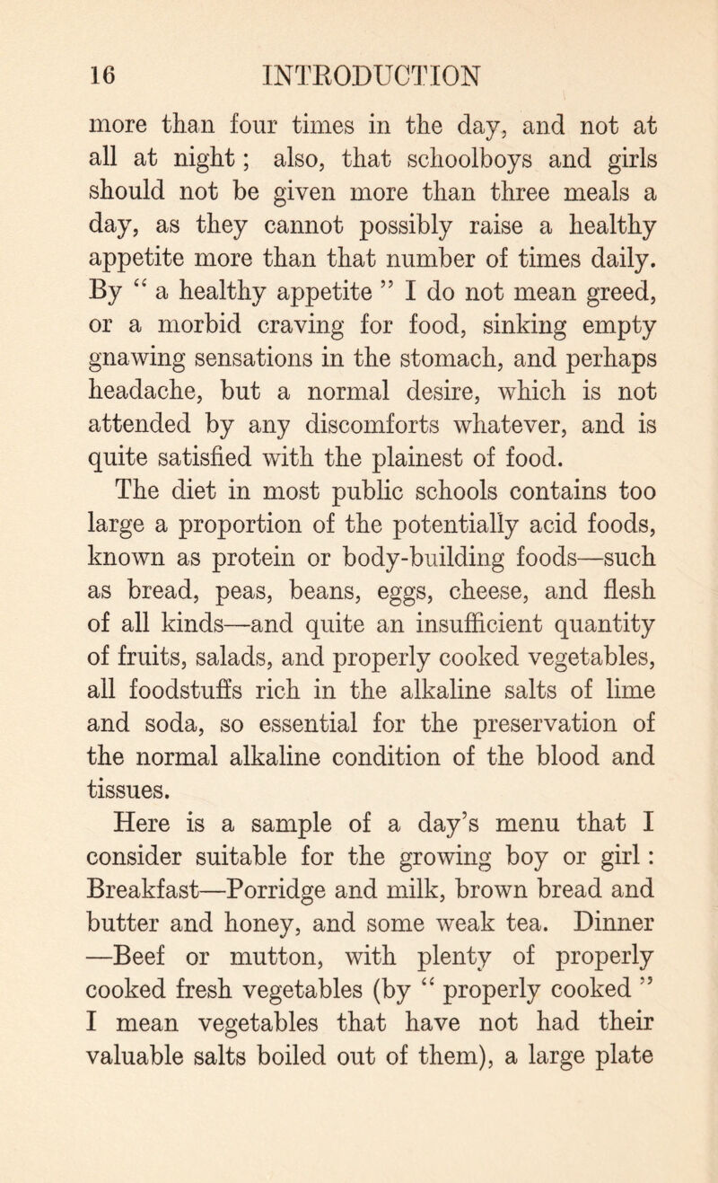 more than four times in the day, and not at all at night; also, that schoolboys and girls should not be given more than three meals a day, as they cannot possibly raise a healthy appetite more than that number of times daily. By “ a healthy appetite 55 I do not mean greed, or a morbid craving for food, sinking empty gnawing sensations in the stomach, and perhaps headache, but a normal desire, which is not attended by any discomforts whatever, and is quite satisfied with the plainest of food. The diet in most public schools contains too large a proportion of the potentially acid foods, known as protein or body-building foods—such as bread, peas, beans, eggs, cheese, and flesh of all kinds—and quite an insufficient quantity of fruits, salads, and properly cooked vegetables, all foodstuffs rich in the alkaline salts of lime and soda, so essential for the preservation of the normal alkaline condition of the blood and tissues. Here is a sample of a day’s menu that I consider suitable for the growing boy or girl: Breakfast—Porridge and milk, brown bread and butter and honey, and some weak tea. Dinner —Beef or mutton, with plenty of properly cooked fresh vegetables (by “ properly cooked ” I mean vegetables that have not had their valuable salts boiled out of them), a large plate