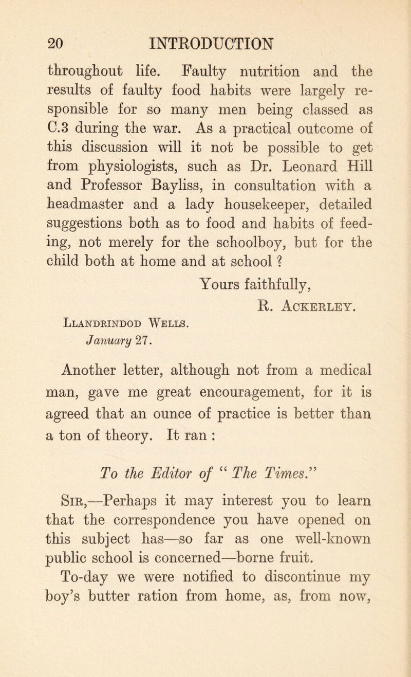 throughout life. Faulty nutrition and the results of faulty food habits were largely re¬ sponsible for so many men being classed as C.3 during the war. As a practical outcome of this discussion will it not be possible to get from physiologists, such as Dr. Leonard Hill and Professor Bayliss, in consultation with a headmaster and a lady housekeeper, detailed suggestions both as to food and habits of feed¬ ing, not merely for the schoolboy, but for the child both at home and at school ? Yours faithfully, R. Ackerley. Llandrindod Wells. January 27. Another letter, although not from a medical man, gave me great encouragement, for it is agreed that an ounce of practice is better than a ton of theory. It ran : To the Editor of “ The Times T Sir,—Perhaps it may interest you to learn that the correspondence you have opened on this subject has—so far as one well-known public school is concerned—borne fruit. To-day we were notified to discontinue my boy's butter ration from home, as, from now,