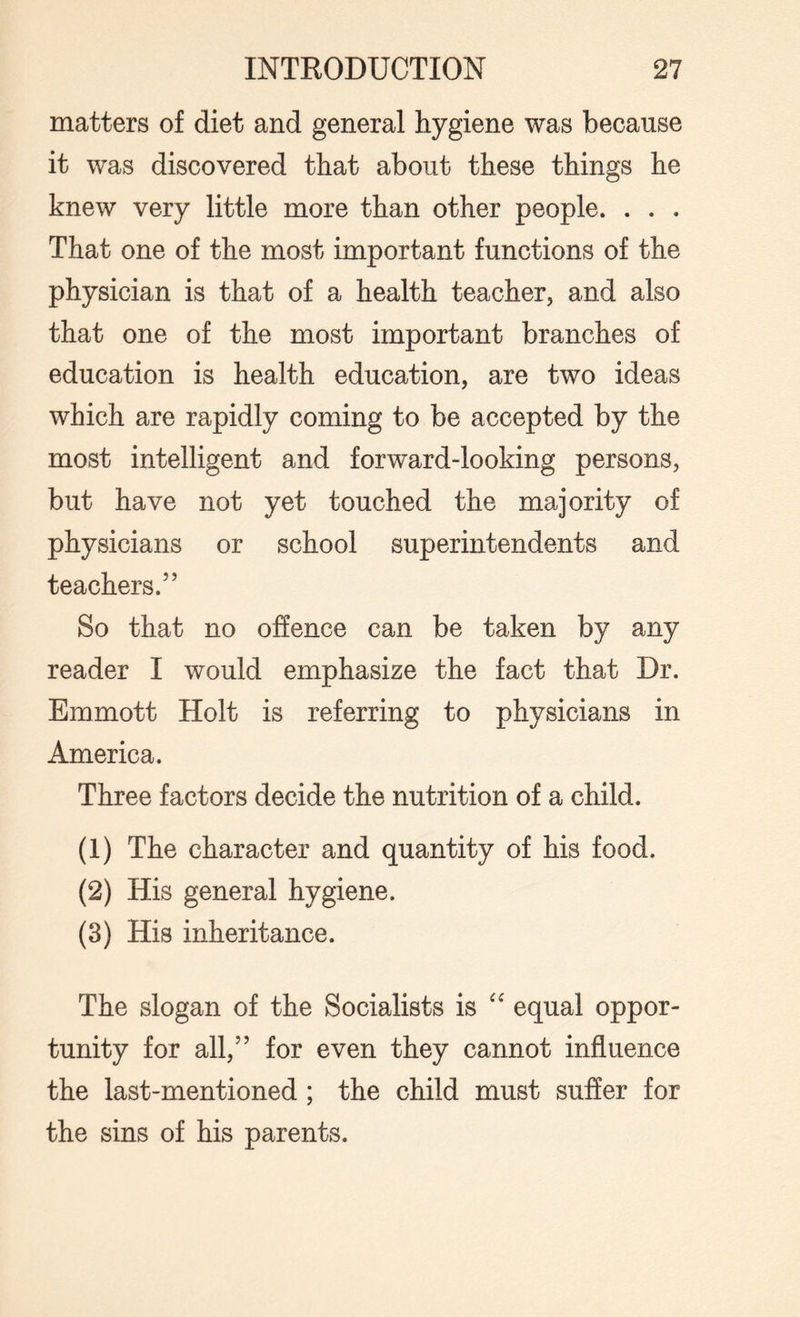 matters of diet and general hygiene was because it was discovered that about these things he knew very little more than other people. . . . That one of the most important functions of the physician is that of a health teacher, and also that one of the most important branches of education is health education, are two ideas which are rapidly coming to be accepted by the most intelligent and forward-looking persons, but have not yet touched the majority of physicians or school superintendents and teachers.” So that no offence can be taken by any reader I would emphasize the fact that Dr. Emmott Holt is referring to physicians in America. Three factors decide the nutrition of a child. (1) The character and quantity of his food. (2) His general hygiene. (3) His inheritance. The slogan of the Socialists is “ equal oppor¬ tunity for all,” for even they cannot influence the last-mentioned ; the child must suffer for the sins of his parents.