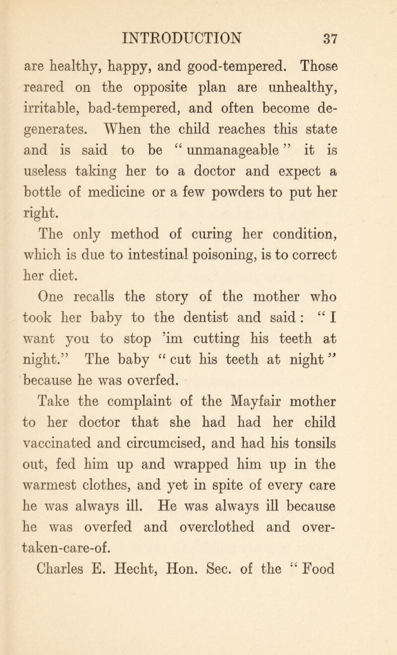 are healthy, happy, and good-tempered. Those reared on the opposite plan are unhealthy, irritable, bad-tempered, and often become de¬ generates. When the child reaches this state and is said to be “ unmanageable ” it is useless taking her to a doctor and expect a bottle of medicine or a few powders to put her right. The only method of curing her condition, which is due to intestinal poisoning, is to correct her diet. One recalls the story of the mother who took her baby to the dentist and said : “I want you to stop ’im cutting his teeth at night.” The baby “ cut his teeth at night99 because he was overfed. Take the complaint of the Mayfair mother to her doctor that she had had her child vaccinated and circumcised, and had his tonsils out, fed him up and wrapped him up in the warmest clothes, and yet in spite of every care he was always ill. He was always ill because he was overfed and overclothed and over- taken-care-of. Charles E. Hecht, Hon. Sec. of the “ Food