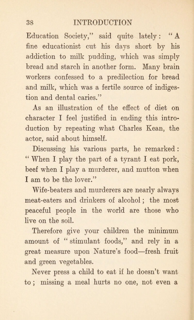 Education Society,” said quite lately: “A fine educationist cut his days short by his addiction to milk pudding, which was simply bread and starch in another form. Many brain workers confessed to a predilection for bread and milk, which was a fertile source of indiges¬ tion and dental caries.” As an illustration of the effect of diet on character I feel justified in ending this intro¬ duction by repeating what Charles Kean, the actor, said about himself. Discussing his various parts, he remarked : “ When I play the part of a tyrant I eat pork, beef when I play a murderer, and mutton when I am to be the lover.” Wife-beaters and murderers are nearly always meat-eaters and drinkers of alcohol; the most peaceful people in the world are those who live on the soil. Therefore give your children the minimum amount of “ stimulant foods,” and rely in a great measure upon Nature’s food—fresh fruit and green vegetables. Never press a child to eat if he doesn’t want to ; missing a meal hurts no one, not even a