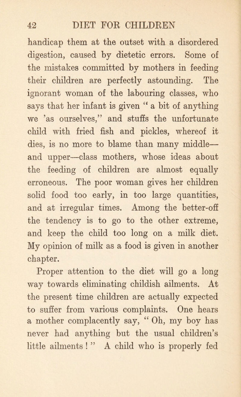 handicap them at the outset with a disordered digestion, caused by dietetic errors. Some of the mistakes committed by mothers in feeding their children are perfectly astounding. The ignorant woman of the labouring classes, who says that her infant is given “ a bit of anything we ’as ourselves,” and stuffs the unfortunate child with fried fish and pickles, whereof it dies, is no more to blame than many middle— and upper—class mothers, whose ideas about the feeding of children are almost equally erroneous. The poor woman gives her children solid food too early, in too large quantities, and at irregular times. Among the better-off the tendency is to go to the other extreme, and keep the child too long on a milk diet. My opinion of milk as a food is given in another chapter. Proper attention to the diet will go a long way towards eliminating childish ailments. At the present time children are actually expected to suffer from various complaints. One hears a mother complacently say, “ Oh, my boy has never had anything but the usual children’s little ailments ! ” A child who is properly fed