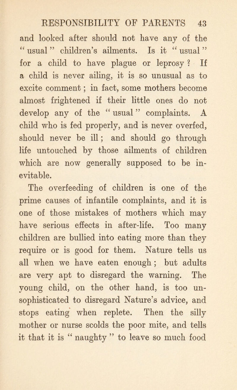 and looked after should not have any of the “ usual ” children’s ailments. Is it “ usual ” for a child to have plague or leprosy ? If a child is never ailing, it is so unusual as to excite comment; in fact, some mothers become almost frightened if their little ones do not develop any of the usual ” complaints. A child who is fed properly, and is never overfed, should never be ill; and should go through life untouched by those ailments of children which are now generally supposed to be in¬ evitable. The overfeeding of children is one of the prime causes of infantile complaints, and it is one of those mistakes of mothers which mav have serious effects in after-life. Too many children are bullied into eating more than they require or is good for them. Nature tells us all when we have eaten enough ; but adults are very apt to disregard the warning. The young child, on the other hand, is too un¬ sophisticated to disregard Nature’s advice, and stops eating when replete. Then the silly mother or nurse scolds the poor mite, and tells it that it is “ naughty ” to leave so much food