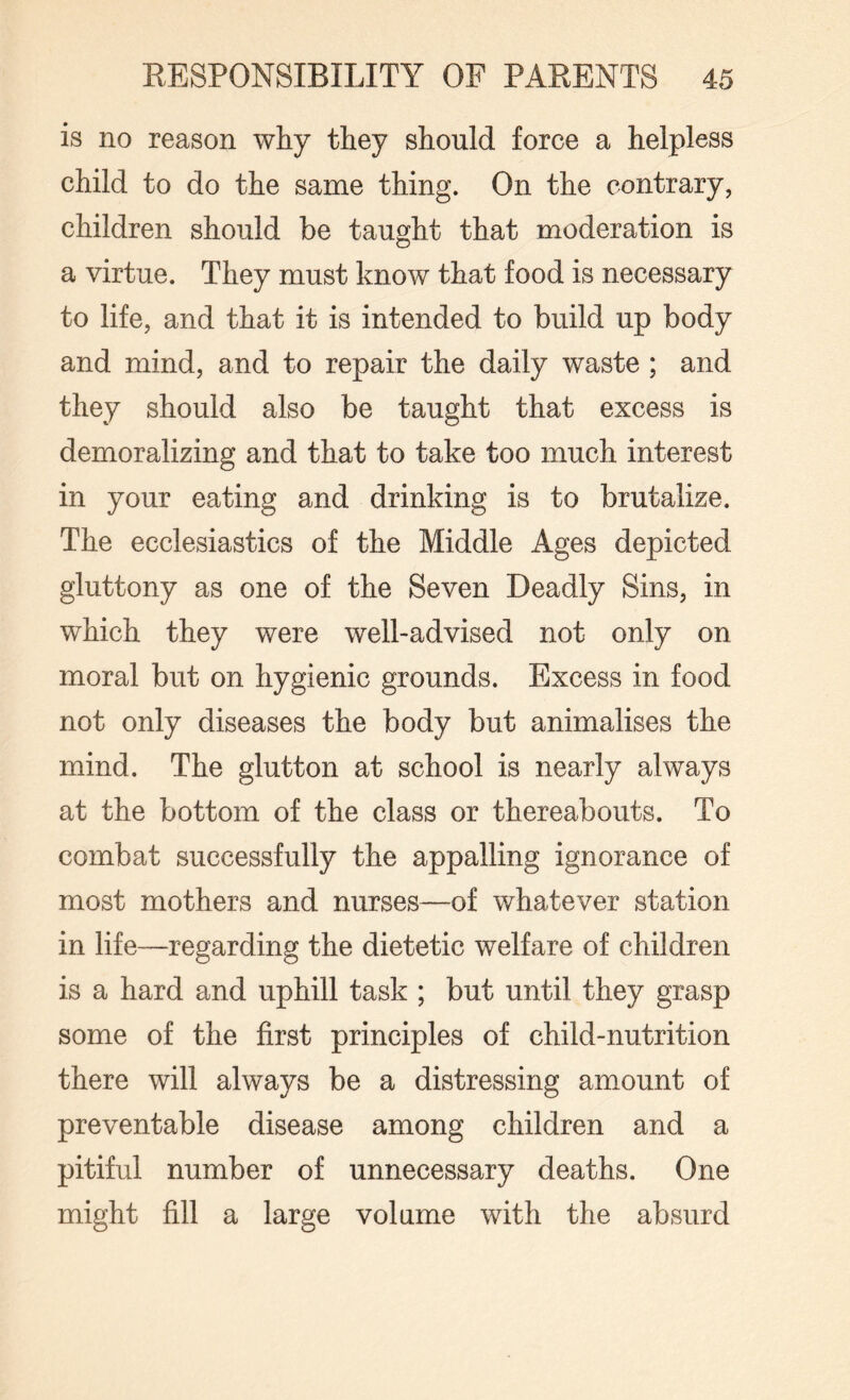 is no reason why they should force a helpless child to do the same thing. On the contrary, children should be taught that moderation is a virtue. They must know that food is necessary to life, and that it is intended to build up body and mind, and to repair the daily waste ; and they should also be taught that excess is demoralizing and that to take too much interest in your eating and drinking is to brutalize. The ecclesiastics of the Middle Ages depicted gluttony as one of the Seven Deadly Sins, in which they were well-advised not only on moral but on hygienic grounds. Excess in food not only diseases the body but animalises the mind. The glutton at school is nearly always at the bottom of the class or thereabouts. To combat successfully the appalling ignorance of most mothers and nurses—of whatever station in life—regarding the dietetic welfare of children is a hard and uphill task ; but until they grasp some of the first principles of child-nutrition there will always be a distressing amount of preventable disease among children and a pitiful number of unnecessary deaths. One might fill a large volume with the absurd