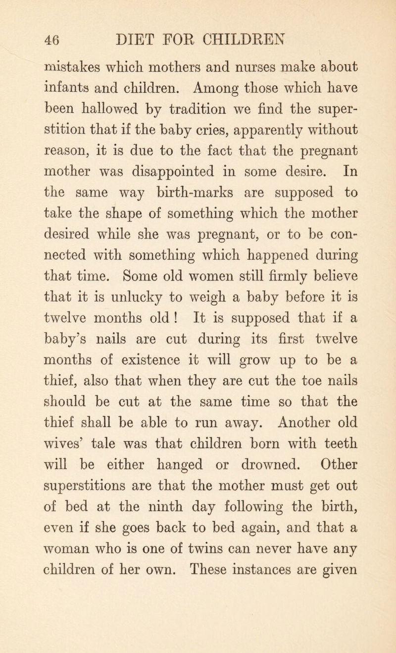 mistakes which mothers and nurses make about infants and children. Among those which have been hallowed by tradition we find the super¬ stition that if the baby cries, apparently without reason, it is due to the fact that the pregnant mother was disappointed in some desire. In the same way birth-marks are supposed to take the shape of something which the mother desired while she was pregnant, or to be con¬ nected with something which happened during that time. Some old women still firmly believe that it is unlucky to weigh a baby before it is twelve months old ! It is supposed that if a baby’s nails are cut during its first twelve months of existence it will grow up to be a thief, also that when they are cut the toe nails should be cut at the same time so that the thief shall be able to run away. Another old wives’ tale was that children born with teeth will be either hanged or drowned. Other superstitions are that the mother mast get out of bed at the ninth day following the birth, even if she goes back to bed again, and that a woman who is one of twins can never have any children of her own. These instances are given