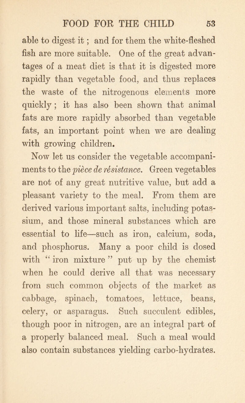 able to digest it; and for them the white-fleshed fish are more suitable. One of the great advan¬ tages of a meat diet is that it is digested more rapidly than vegetable food, and thus replaces the waste of the nitrogenous elements more quickly ; it has also been shown that animal fats are more rapidly absorbed than vegetable fats, an important point when we are dealing with growing children. Now let us consider the vegetable accompani¬ ments to the piece de resistance. Green vegetables are not of any great nutritive value, but add a pleasant variety to the meal. From them are derived various important salts, including potas¬ sium, and those mineral substances which are essential to life—such as iron, calcium, soda, and phosphorus. Many a poor child is dosed with “ iron mixture ” put up by the chemist when he could derive all that was necessary from such common objects of the market as cabbage, spinach, tomatoes, lettuce, beans, celery, or asparagus. Such succulent edibles, though poor in nitrogen, are an integral part of a properly balanced meal. Such a meal would also contain substances yielding carbo-hydrates.