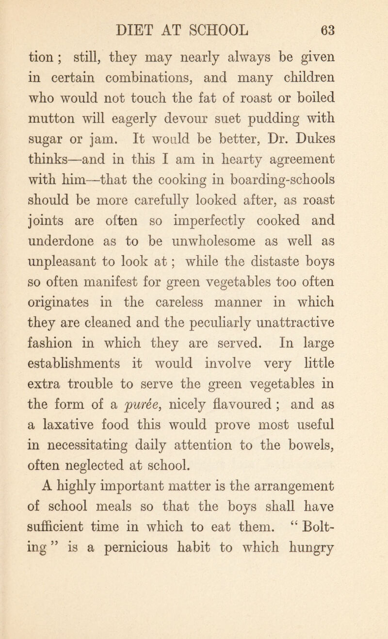 tion ; still, they may nearly always be given in certain combinations, and many children who would not touch the fat of roast or boiled mutton will eagerly devour suet pudding with sugar or jam. It would be better, Dr. Dukes thinks—and in this I am in hearty agreement with him—that the cooking in boarding-schools should be more carefully looked after, as roast joints are often so imperfectly cooked and underdone as to be unwholesome as well as unpleasant to look at; while the distaste boys so often manifest for green vegetables too often originates in the careless manner in which they are cleaned and the peculiarly unattractive fashion in which they are served. In large establishments it would involve very little extra trouble to serve the green vegetables in the form of a puree, nicely flavoured ; and as a laxative food this would prove most useful in necessitating daily attention to the bowels, often neglected at school. A highly important matter is the arrangement of school meals so that the boys shall have sufficient time in which to eat them. “ Bolt¬ ing ” is a pernicious habit to which hungry