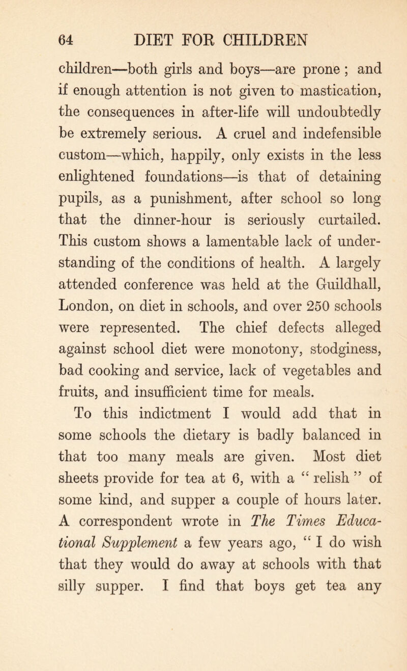 children—both girls and boys—are prone ; and if enough attention is not given to mastication, the consequences in after-life will undoubtedly be extremely serious. A cruel and indefensible custom—which, happily, only exists in the less enlightened foundations—is that of detaining pupils, as a punishment, after school so long that the dinner-hour is seriously curtailed. This custom shows a lamentable lack of under¬ standing of the conditions of health. A largely attended conference was held at the Guildhall, London, on diet in schools, and over 250 schools were represented. The chief defects alleged against school diet were monotony, stodginess, bad cooking and service, lack of vegetables and fruits, and insufficient time for meals. To this indictment I would add that in some schools the dietary is badly balanced in that too many meals are given. Most diet sheets provide for tea at 6, with a “ relish ” of some kind, and supper a couple of hours later. A correspondent wrote in The Times Educa¬ tional Supplement a few years ago, “ I do wish that they would do away at schools with that silly supper. I find that boys get tea any