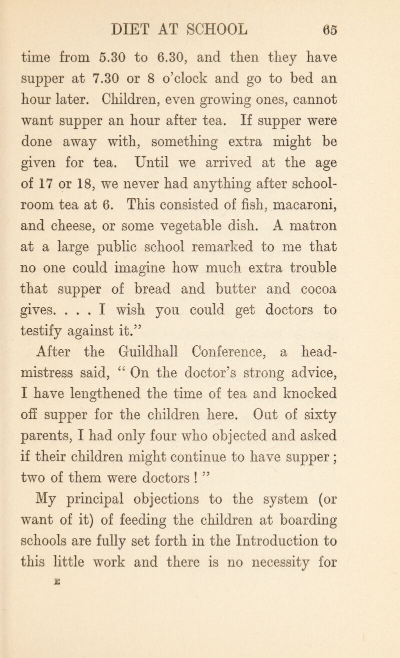 time from 5.30 to 6.30, and then they have supper at 7.30 or 8 o’clock and go to bed an hour later. Children, even growing ones, cannot want supper an hour after tea. If supper were done away with, something extra might be given for tea. Until we arrived at the age of 17 or 18, we never had anything after school¬ room tea at 6. This consisted of fish, macaroni, and cheese, or some vegetable dish. A matron at a large public school remarked to me that no one could imagine how much extra trouble that supper of bread and butter and cocoa gives. ... I wish you could get doctors to testify against it.” After the Guildhall Conference, a head¬ mistress said, “ On the doctor’s strong advice, I have lengthened the time of tea and knocked off supper for the children here. Out of sixty parents, I had only four who objected and asked if their children might continue to have supper ; two of them were doctors ! ” My principal objections to the system (or want of it) of feeding the children at boarding schools are fully set forth in the Introduction to this little work and there is no necessity for E