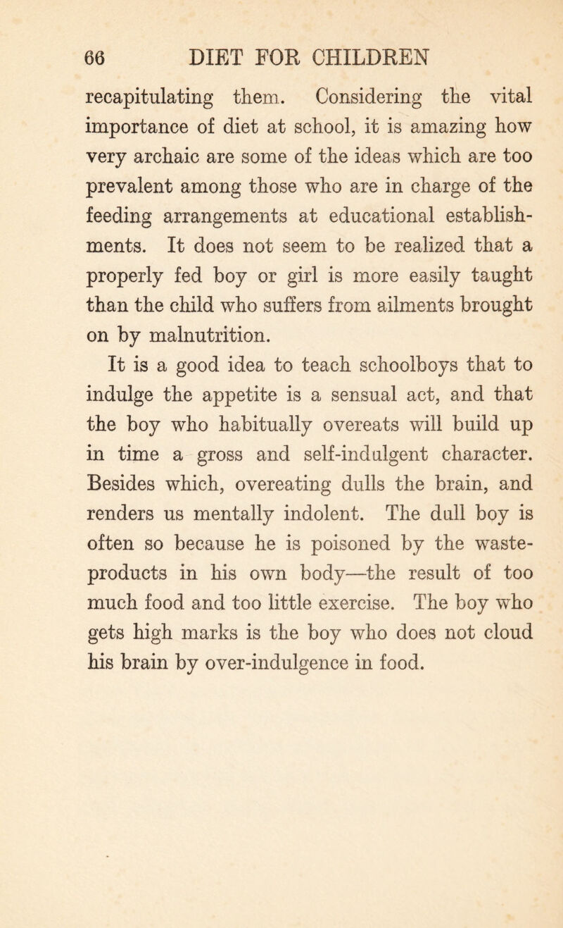 recapitulating them. Considering the vital importance of diet at school, it is amazing how very archaic are some of the ideas which are too prevalent among those who are in charge of the feeding arrangements at educational establish¬ ments. It does not seem to be realized that a properly fed boy or girl is more easily taught than the child who suffers from ailments brought on by malnutrition. It is a good idea to teach schoolboys that to indulge the appetite is a sensual act, and that the boy who habitually overeats will build up in time a gross and self-indulgent character. Besides which, overeating dulls the brain, and renders us mentally indolent. The dull boy is often so because he is poisoned by the waste- products in his own body—the result of too much food and too little exercise. The boy who gets high marks is the boy who does not cloud his brain by over-indulgence in food.